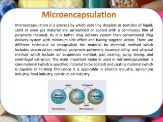 Microencapsulation is a process by which very tiny droplets or particles of liquid,
solid or even gas material are surrounded or coated with a continuous film of
polymeric material. As it is better drug delivery system than conventional drug
delivery system with minimum side effect and having targeted action. There are
different technique to encapsulate the material by chemical method which
includes coacervation method, polymeric-polymeric incompatibility, and physical
method which include air suspension method, pan coating, spray drying, and
centrifugal extrusion. The main important material used in microencapsulation is
core material (which is specified material to be coated) and coating material (which
is capable of forming film).since it is applicable in pharma industry, agriculture
industry, food industry, construction industry.
 
