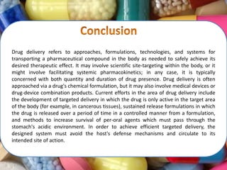 Drug delivery refers to approaches, formulations, technologies, and systems for
transporting a pharmaceutical compound in the body as needed to safely achieve its
desired therapeutic effect. It may involve scientific site-targeting within the body, or it
might involve facilitating systemic pharmacokinetics; in any case, it is typically
concerned with both quantity and duration of drug presence. Drug delivery is often
approached via a drug's chemical formulation, but it may also involve medical devices or
drug-device combination products. Current efforts in the area of drug delivery include
the development of targeted delivery in which the drug is only active in the target area
of the body (for example, in cancerous tissues), sustained release formulations in which
the drug is released over a period of time in a controlled manner from a formulation,
and methods to increase survival of per-oral agents which must pass through the
stomach's acidic environment. In order to achieve efficient targeted delivery, the
designed system must avoid the host's defense mechanisms and circulate to its
intended site of action.
 