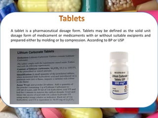 A tablet is a pharmaceutical dosage form. Tablets may be defined as the solid unit
dosage form of medicament or medicaments with or without suitable excipients and
prepared either by molding or by compression. According to BP or USP
 