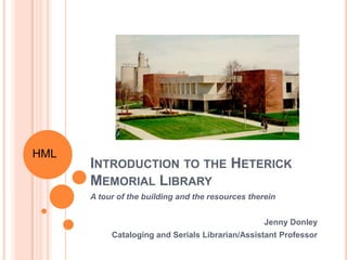 HML
      INTRODUCTION TO THE HETERICK
      MEMORIAL LIBRARY
      A tour of the building and the resources therein


                                                   Jenny Donley
           Cataloging and Serials Librarian/Assistant Professor
 