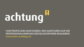 VON PROFIS UND AMATEUREN: WIE AGENTUREN AUF DIE
PROFESSIONALISIERUNG DER BLOGOSPHÄRE REAGIEREN
Daniel Rehn @ #blogst15
 