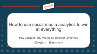 How to use social media analytics to win
at everything
Roy Jacques, UK Managing Director, Sysomos
@royjacq @sysomos
 