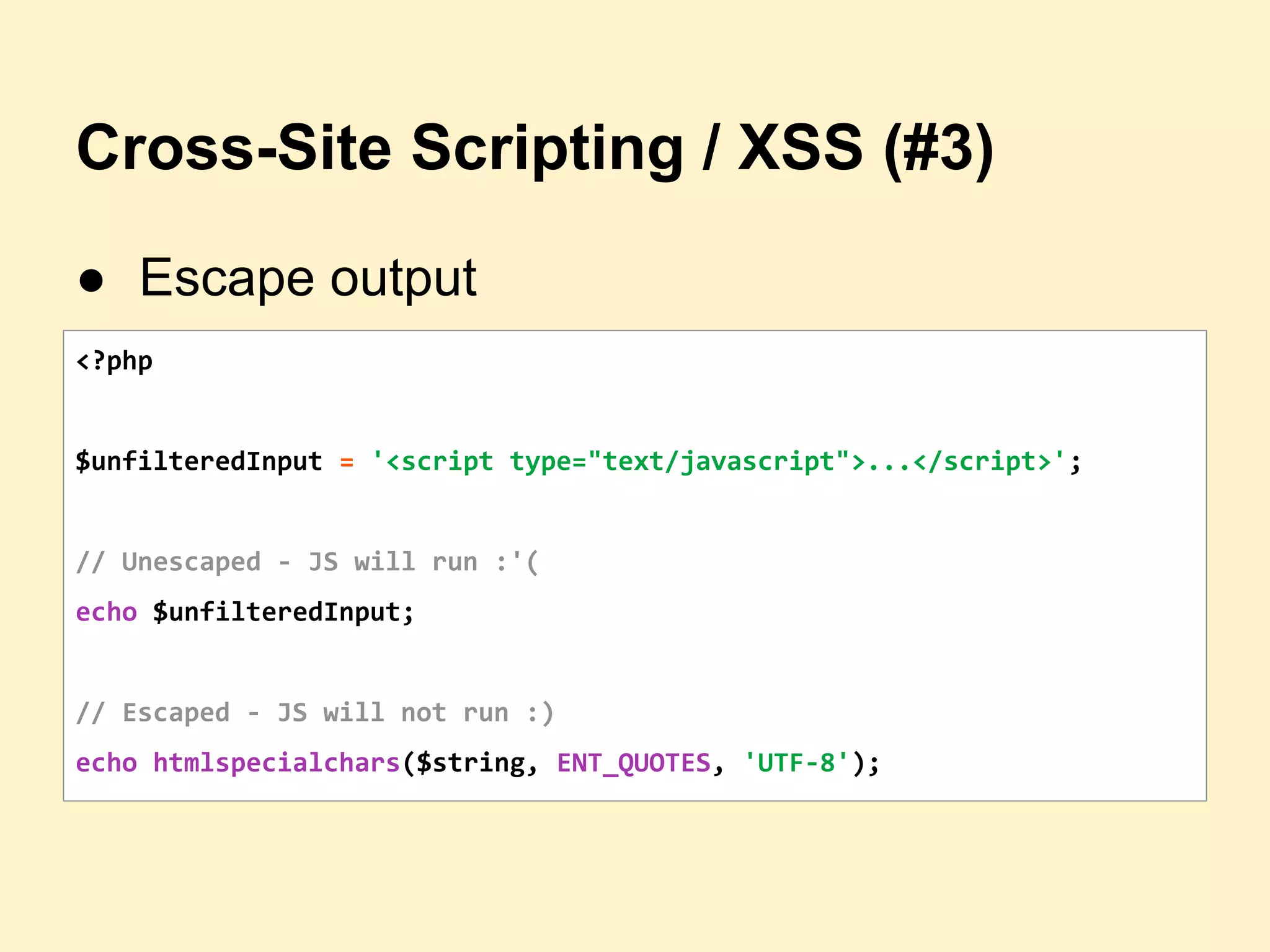 Cross-Site Scripting / XSS (#3)
● Escape output
<?php
$unfilteredInput = '<script type="text/javascript">...</script>';
// Unescaped - JS will run :'(
echo $unfilteredInput;
// Escaped - JS will not run :)
echo htmlspecialchars($string, ENT_QUOTES, 'UTF-8');
 