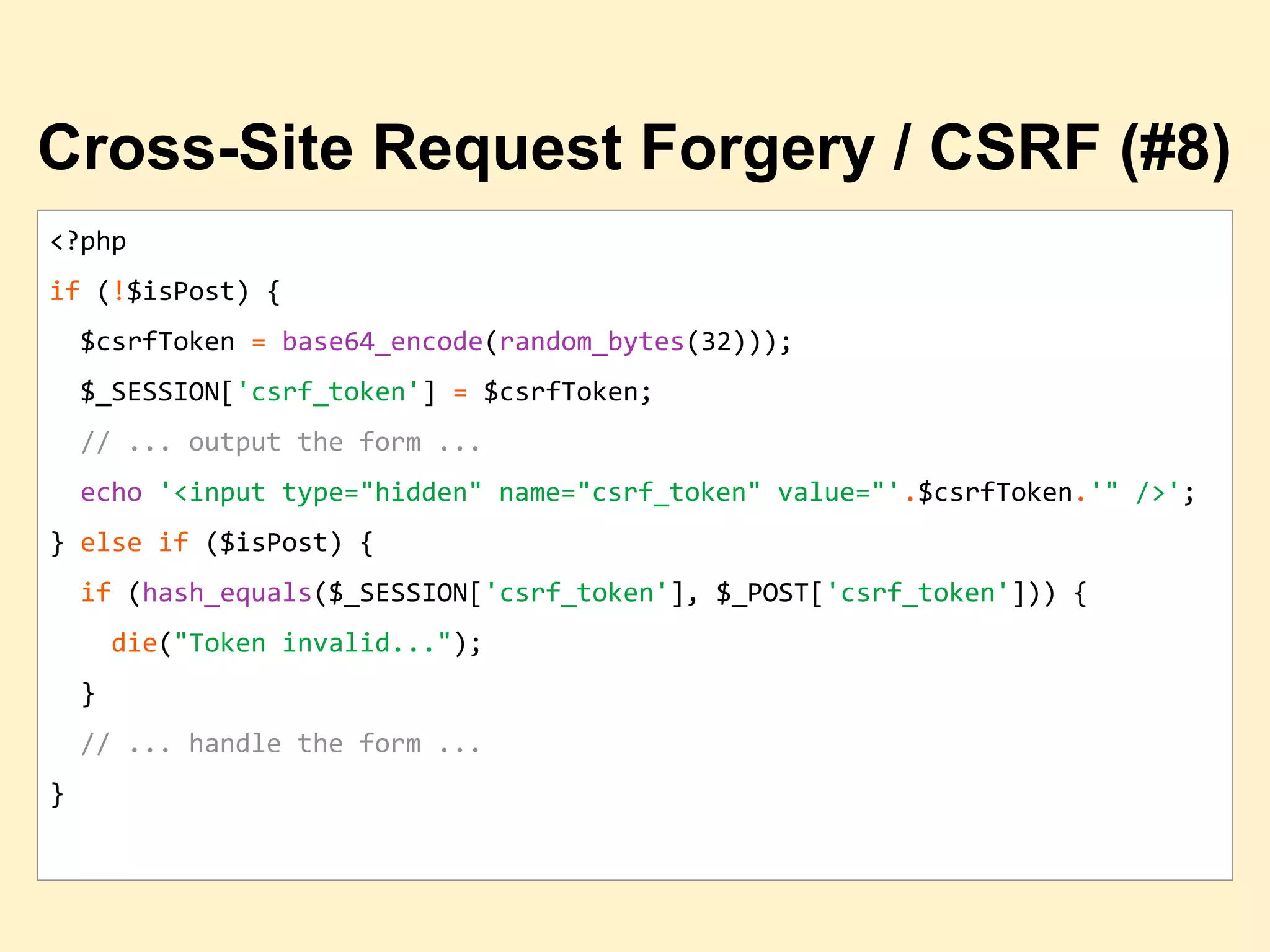 <?php
if (!$isPost) {
$csrfToken = base64_encode(random_bytes(32)));
$_SESSION['csrf_token'] = $csrfToken;
// ... output the form ...
echo '<input type="hidden" name="csrf_token" value="'.$csrfToken.'" />';
} else if ($isPost) {
if (hash_equals($_SESSION['csrf_token'], $_POST['csrf_token'])) {
die("Token invalid...");
}
// ... handle the form ...
}
Cross-Site Request Forgery / CSRF (#8)
 