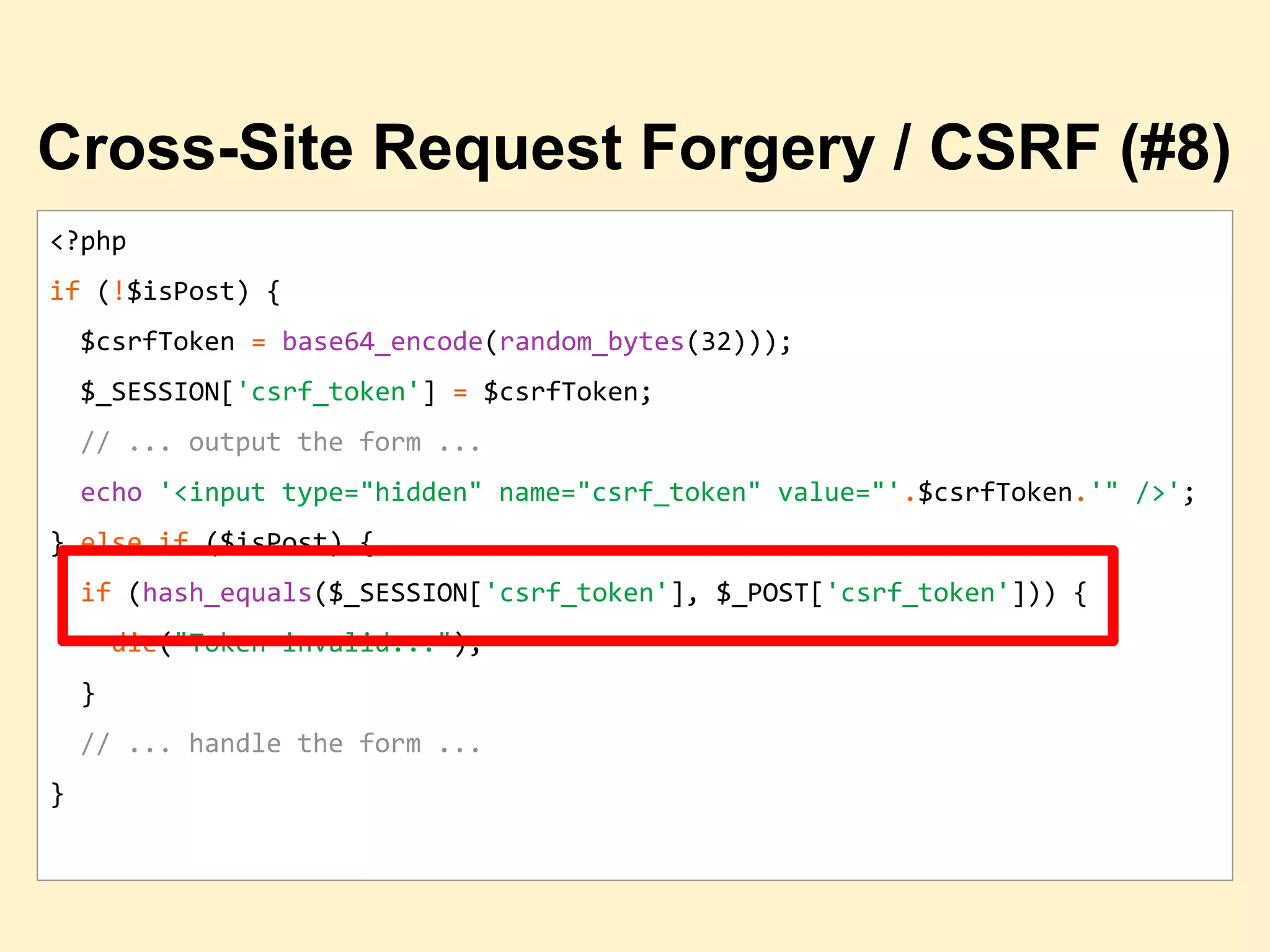 <?php
if (!$isPost) {
$csrfToken = base64_encode(random_bytes(32)));
$_SESSION['csrf_token'] = $csrfToken;
// ... output the form ...
echo '<input type="hidden" name="csrf_token" value="'.$csrfToken.'" />';
} else if ($isPost) {
if (hash_equals($_SESSION['csrf_token'], $_POST['csrf_token'])) {
die("Token invalid...");
}
// ... handle the form ...
}
Cross-Site Request Forgery / CSRF (#8)
 