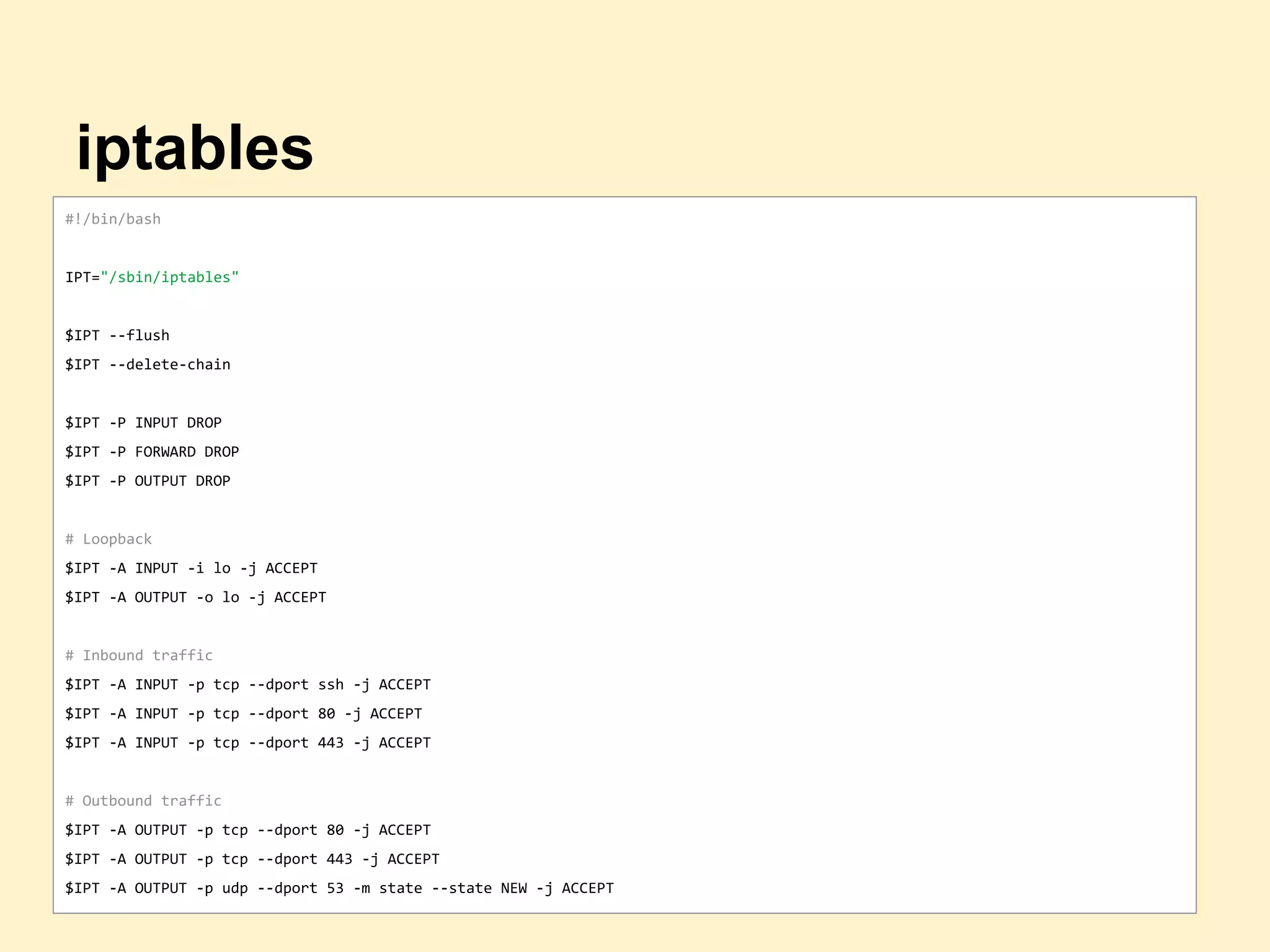 iptables
#!/bin/bash
IPT="/sbin/iptables"
$IPT --flush
$IPT --delete-chain
$IPT -P INPUT DROP
$IPT -P FORWARD DROP
$IPT -P OUTPUT DROP
# Loopback
$IPT -A INPUT -i lo -j ACCEPT
$IPT -A OUTPUT -o lo -j ACCEPT
# Inbound traffic
$IPT -A INPUT -p tcp --dport ssh -j ACCEPT
$IPT -A INPUT -p tcp --dport 80 -j ACCEPT
$IPT -A INPUT -p tcp --dport 443 -j ACCEPT
# Outbound traffic
$IPT -A OUTPUT -p tcp --dport 80 -j ACCEPT
$IPT -A OUTPUT -p tcp --dport 443 -j ACCEPT
$IPT -A OUTPUT -p udp --dport 53 -m state --state NEW -j ACCEPT
 