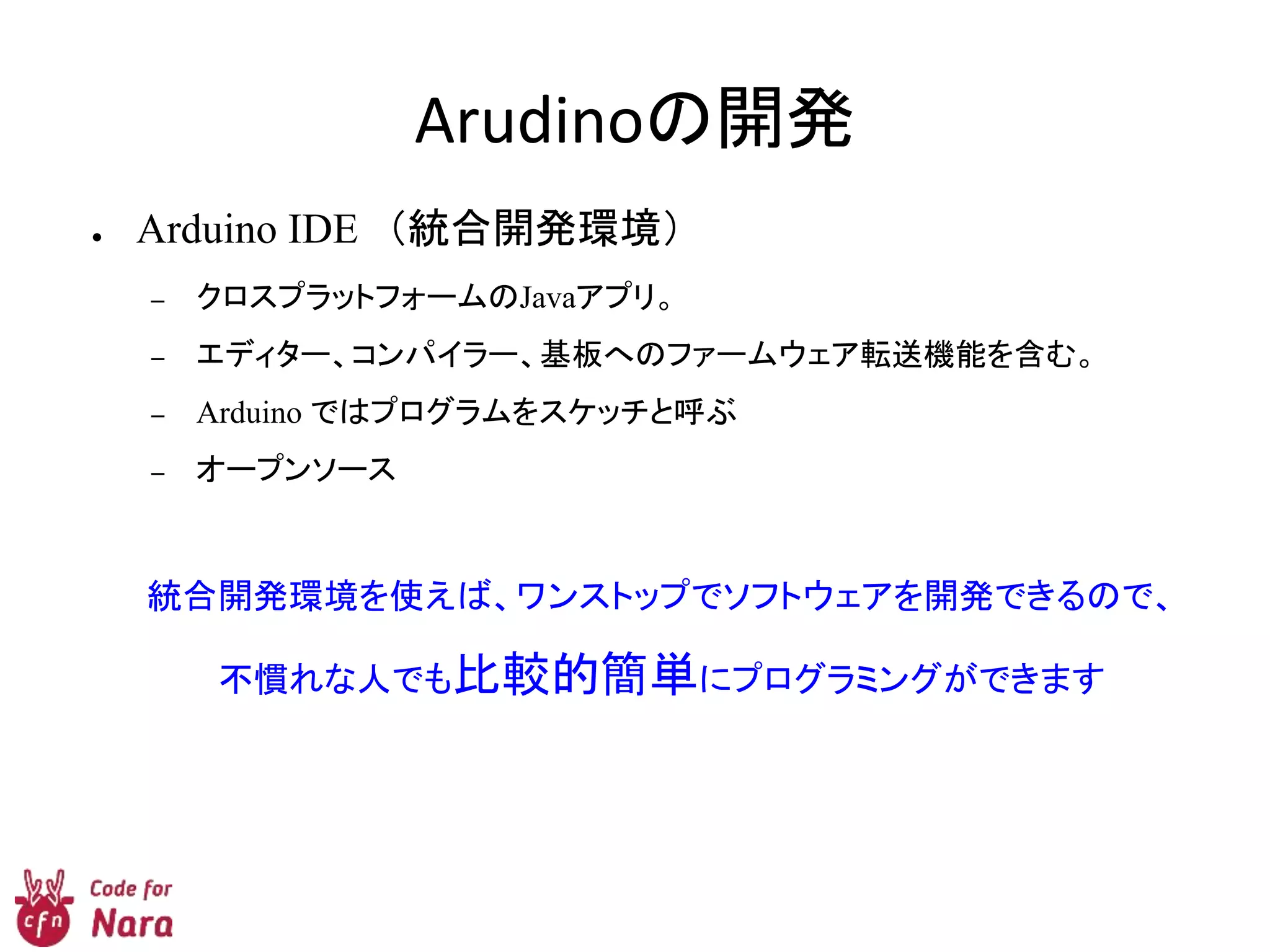 Arudinoの開発
● Arduino IDE （統合開発環境）
– クロスプラットフォームのJavaアプリ。
– エディター、コンパイラー、基板へのファームウェア転送機能を含む。
– Arduino ではプログラムをスケッチと呼ぶ
– オープンソース
統合開発環境を使えば、ワンストップでソフトウェアを開発できるので、
不慣れな人でも比較的簡単にプログラミングができます
 