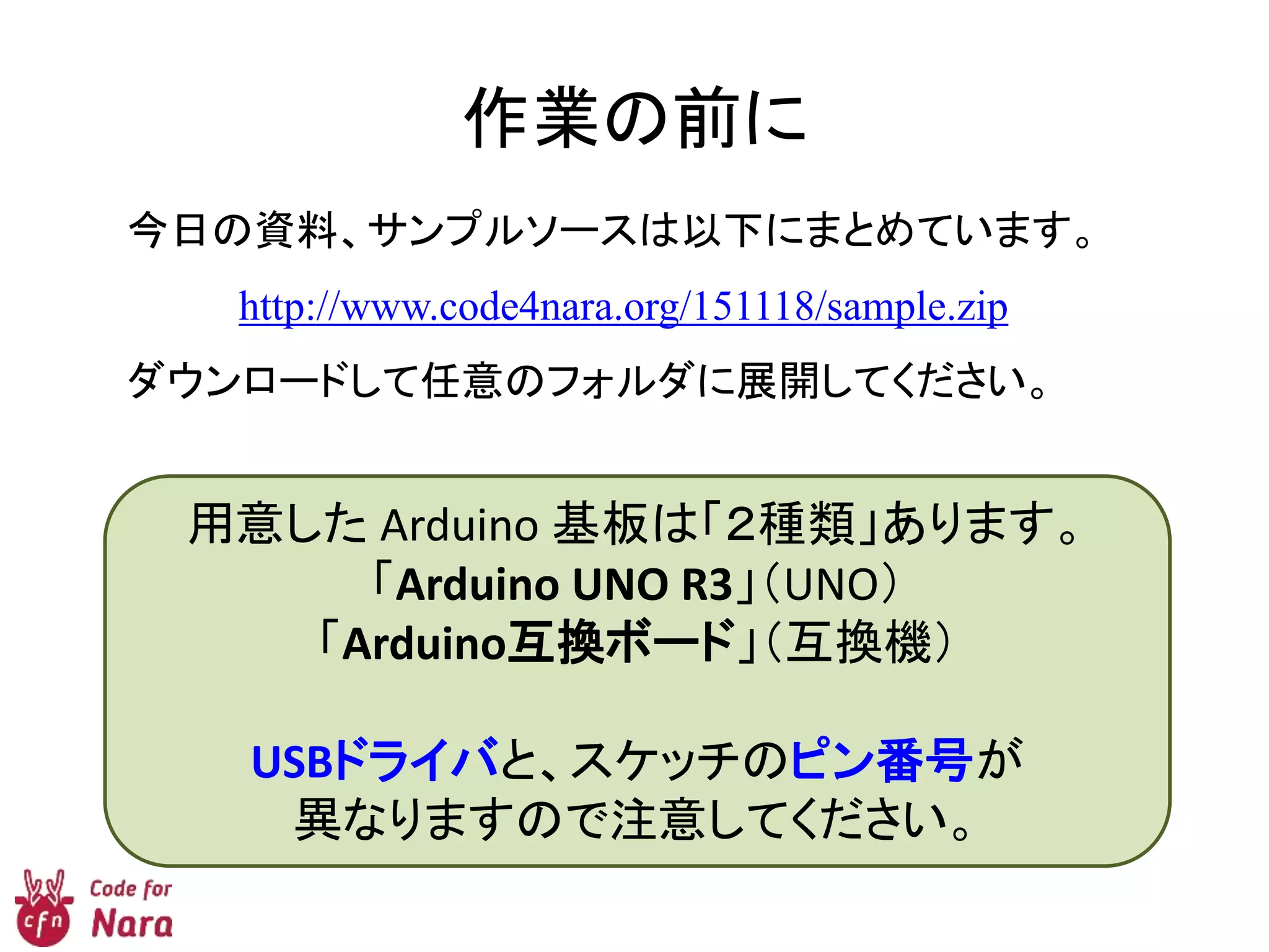 作業の前に
今日の資料、サンプルソースは以下にまとめています。
http://www.code4nara.org/151118/sample.zip
ダウンロードして任意のフォルダに展開してください。
用意した Arduino 基板は「２種類」あります。
「Arduino UNO R3」（UNO）
「Arduino互換ボード」（互換機）
USBドライバと、スケッチのピン番号が
異なりますので注意してください。
 