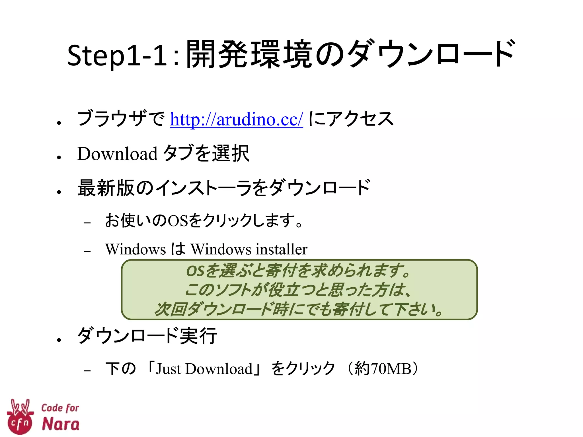 Step1-1：開発環境のダウンロード
● ブラウザで http://arudino.cc/ にアクセス
● Download タブを選択
● 最新版のインストーラをダウンロード
– お使いのOSをクリックします。
– Windows は Windows installer
● ダウンロード実行
– 下の 「Just Download」 をクリック （約70MB）
OSを選ぶと寄付を求められます。
このソフトが役立つと思った方は、
次回ダウンロード時にでも寄付して下さい。
 