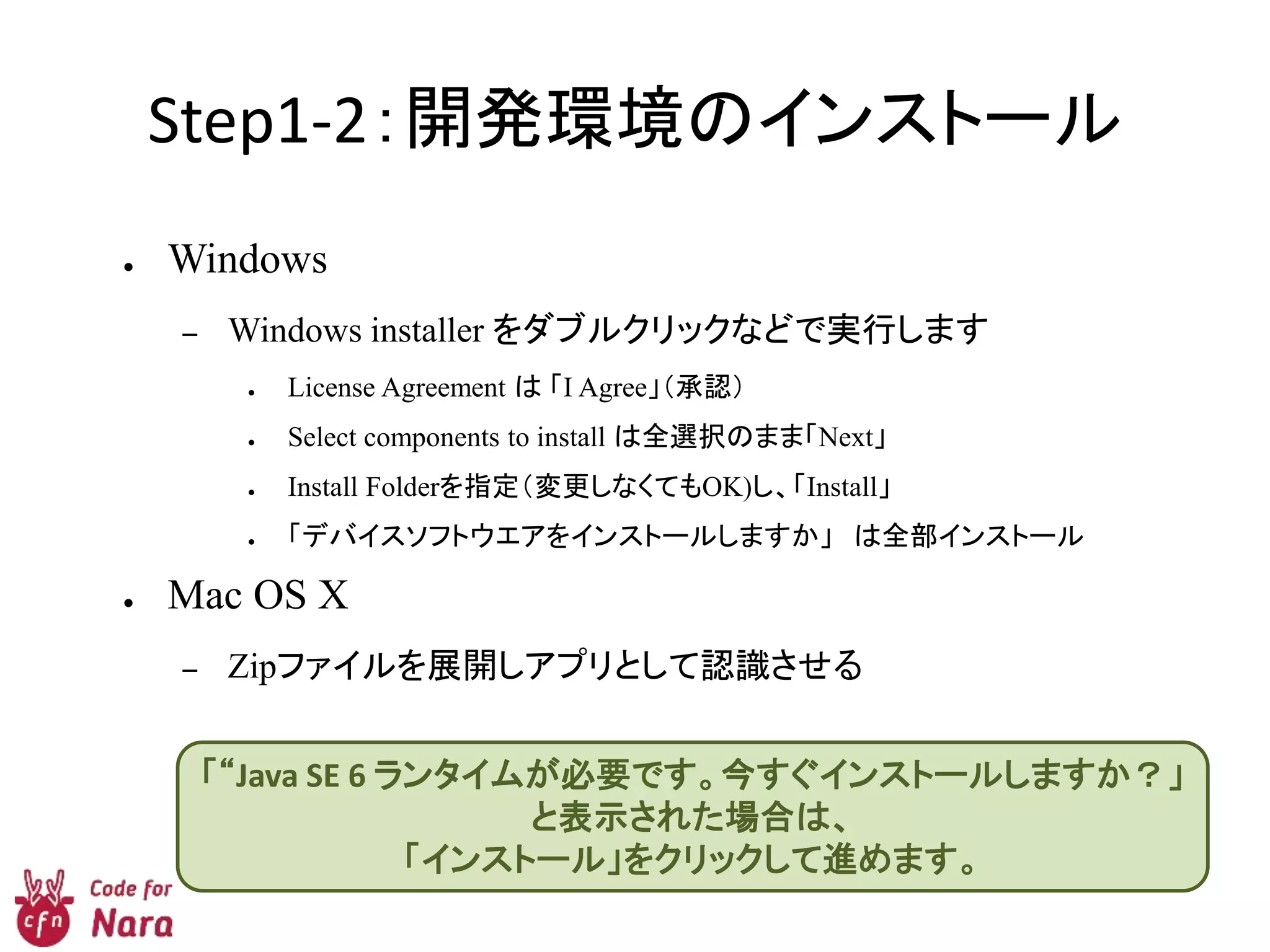 Step1-2：開発環境のインストール
● Windows
– Windows installer をダブルクリックなどで実行します
● License Agreement は 「I Agree」（承認）
● Select components to install は全選択のまま「Next」
● Install Folderを指定（変更しなくてもOK)し、「Install」
● 「デバイスソフトウエアをインストールしますか」 は全部インストール
● Mac OS X
– Zipファイルを展開しアプリとして認識させる
「“Java SE 6 ランタイムが必要です。今すぐインストールしますか？」
と表示された場合は、
「インストール」をクリックして進めます。
 