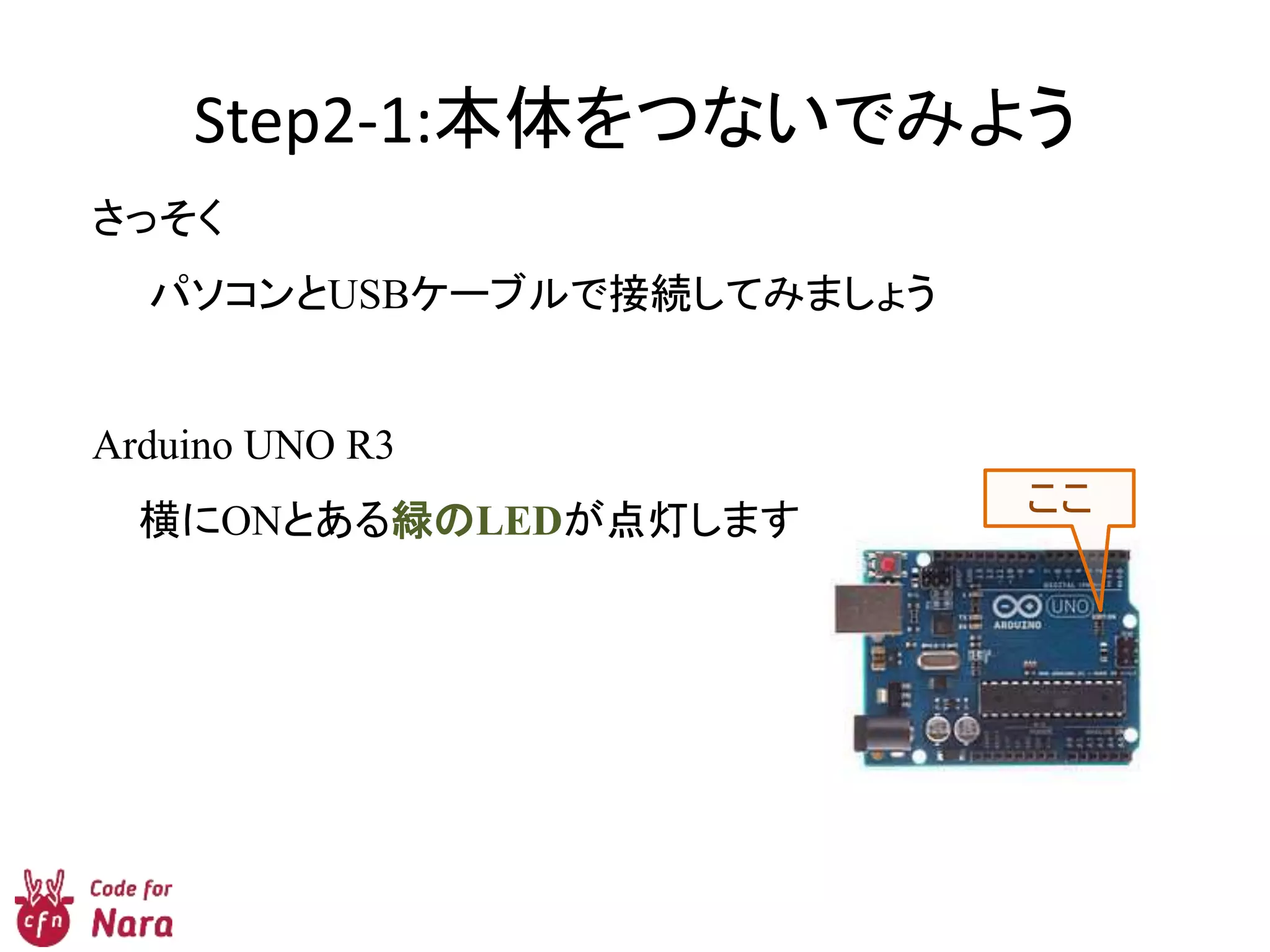 Step2-1:本体をつないでみよう
さっそく
パソコンとUSBケーブルで接続してみましょう
Arduino UNO R3
横にONとある緑のLEDが点灯します。
ここ
 