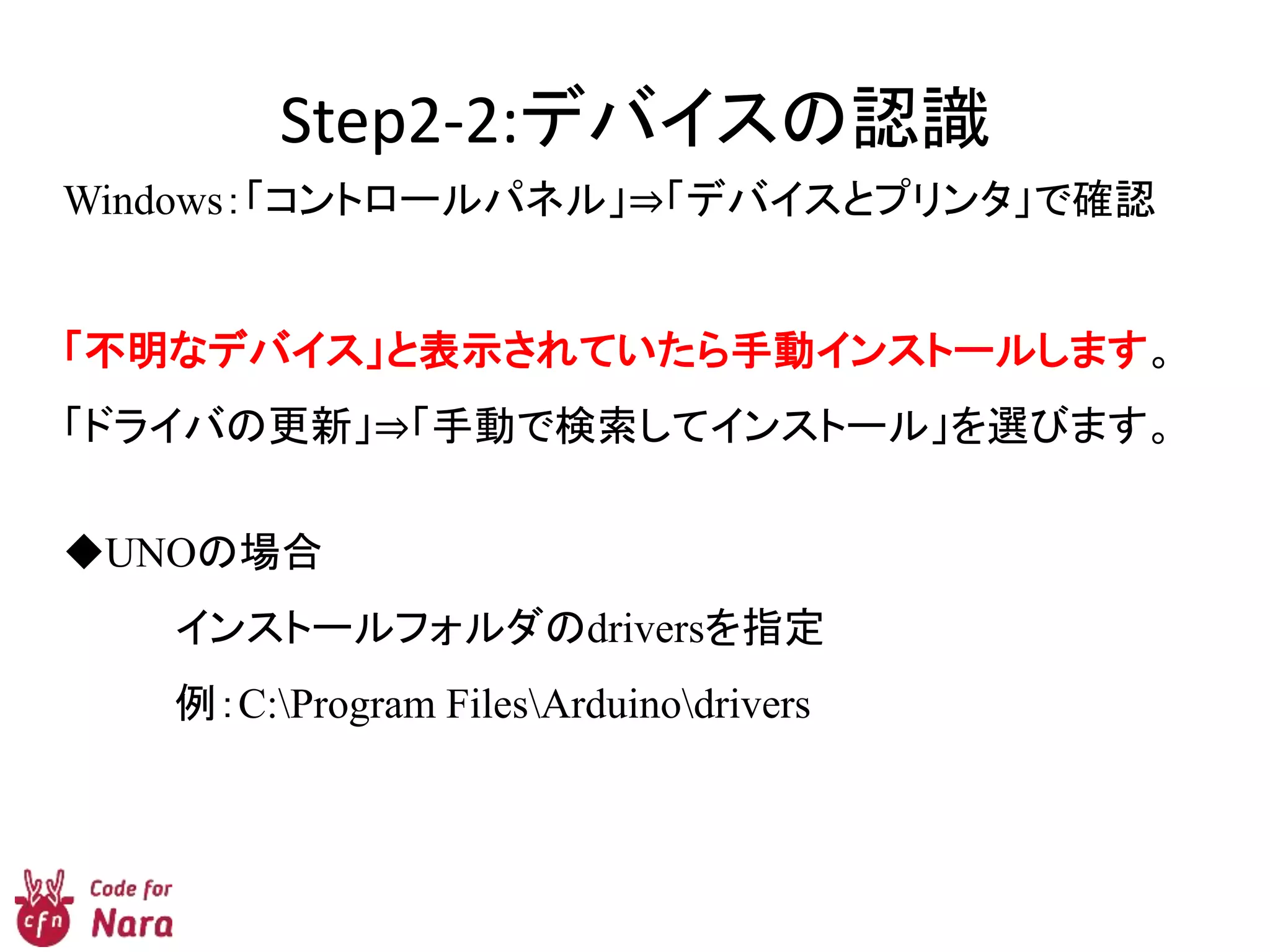 Step2-2:デバイスの認識
Windows：「コントロールパネル」⇒「デバイスとプリンタ」で確認
「不明なデバイス」と表示されていたら手動インストールします。
「ドライバの更新」⇒「手動で検索してインストール」を選びます。
◆UNOの場合
インストールフォルダのdriversを指定
例：C:Program FilesArduinodrivers
 