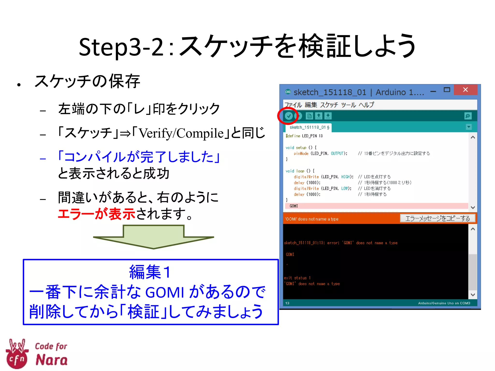 Step3-2：スケッチを検証しよう
● スケッチの保存
– 左端の下の「レ」印をクリック
– 「スケッチ」⇒「Verify/Compile」と同じ
– 「コンパイルが完了しました」
と表示されると成功
– 間違いがあると、右のように
エラーが表示されます。
編集１
一番下に余計な GOMI があるので
削除してから「検証」してみましょう
 