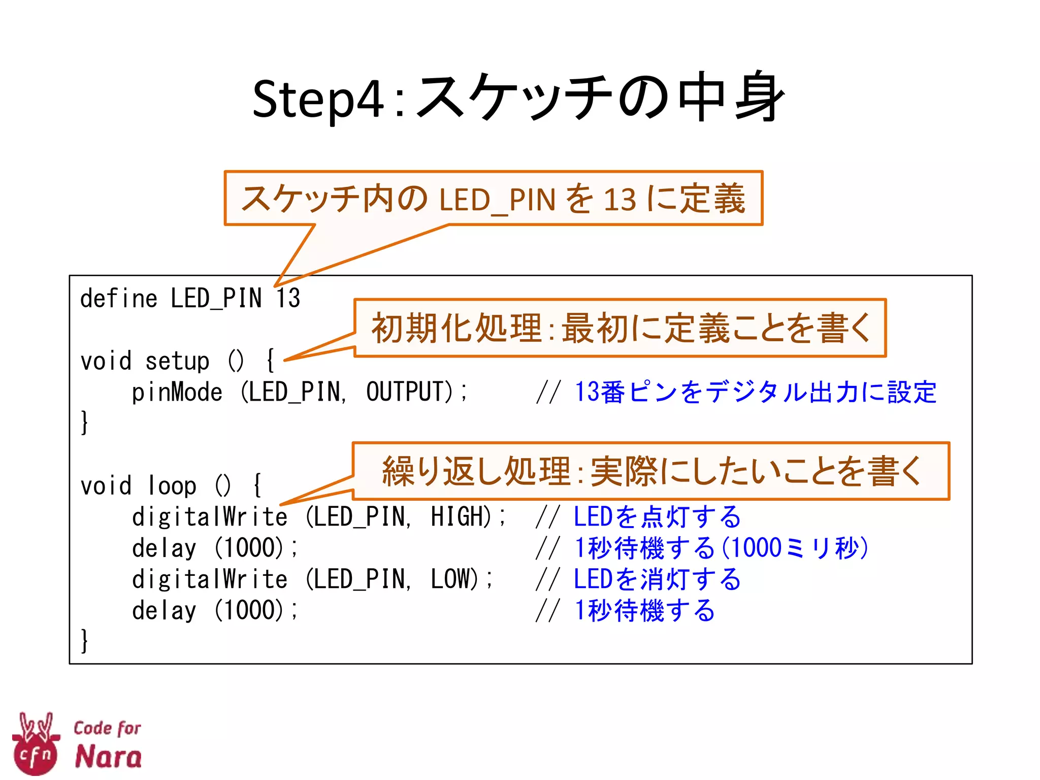Step4：スケッチの中身
define LED_PIN 13
void setup () {
pinMode (LED_PIN, OUTPUT); // 13番ピンをデジタル出力に設定
}
void loop () {
digitalWrite (LED_PIN, HIGH); // LEDを点灯する
delay (1000); // 1秒待機する(1000ミリ秒)
digitalWrite (LED_PIN, LOW); // LEDを消灯する
delay (1000); // 1秒待機する
}
初期化処理：最初に定義ことを書く
スケッチ内の LED_PIN を 13 に定義
繰り返し処理：実際にしたいことを書く
 