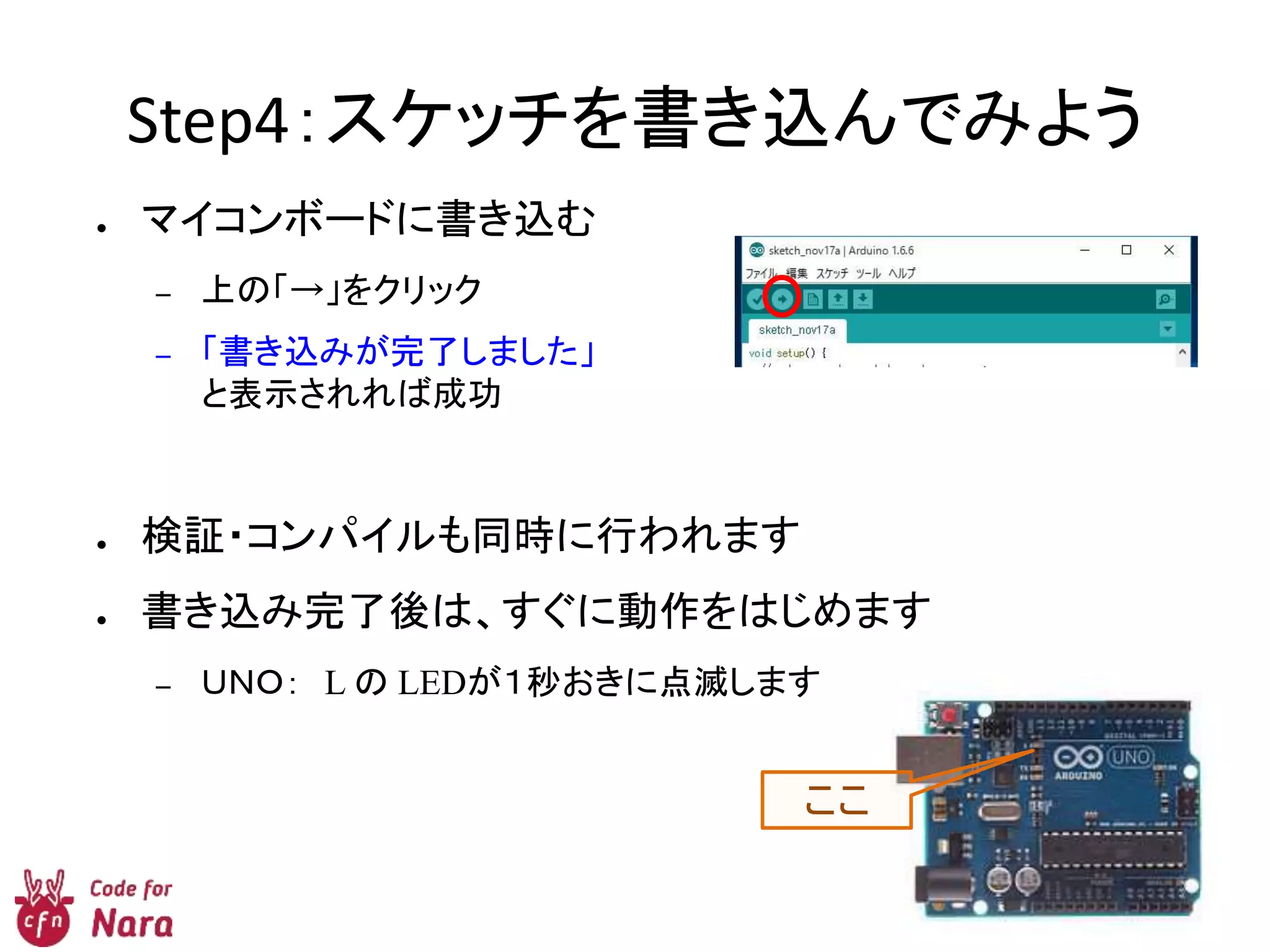 Step4：スケッチを書き込んでみよう
● マイコンボードに書き込む
– 上の「→」をクリック
– 「書き込みが完了しました」
と表示されれば成功
● 検証・コンパイルも同時に行われます
● 書き込み完了後は、すぐに動作をはじめます
– ＵＮＯ： L の LEDが１秒おきに点滅します
ここ
 