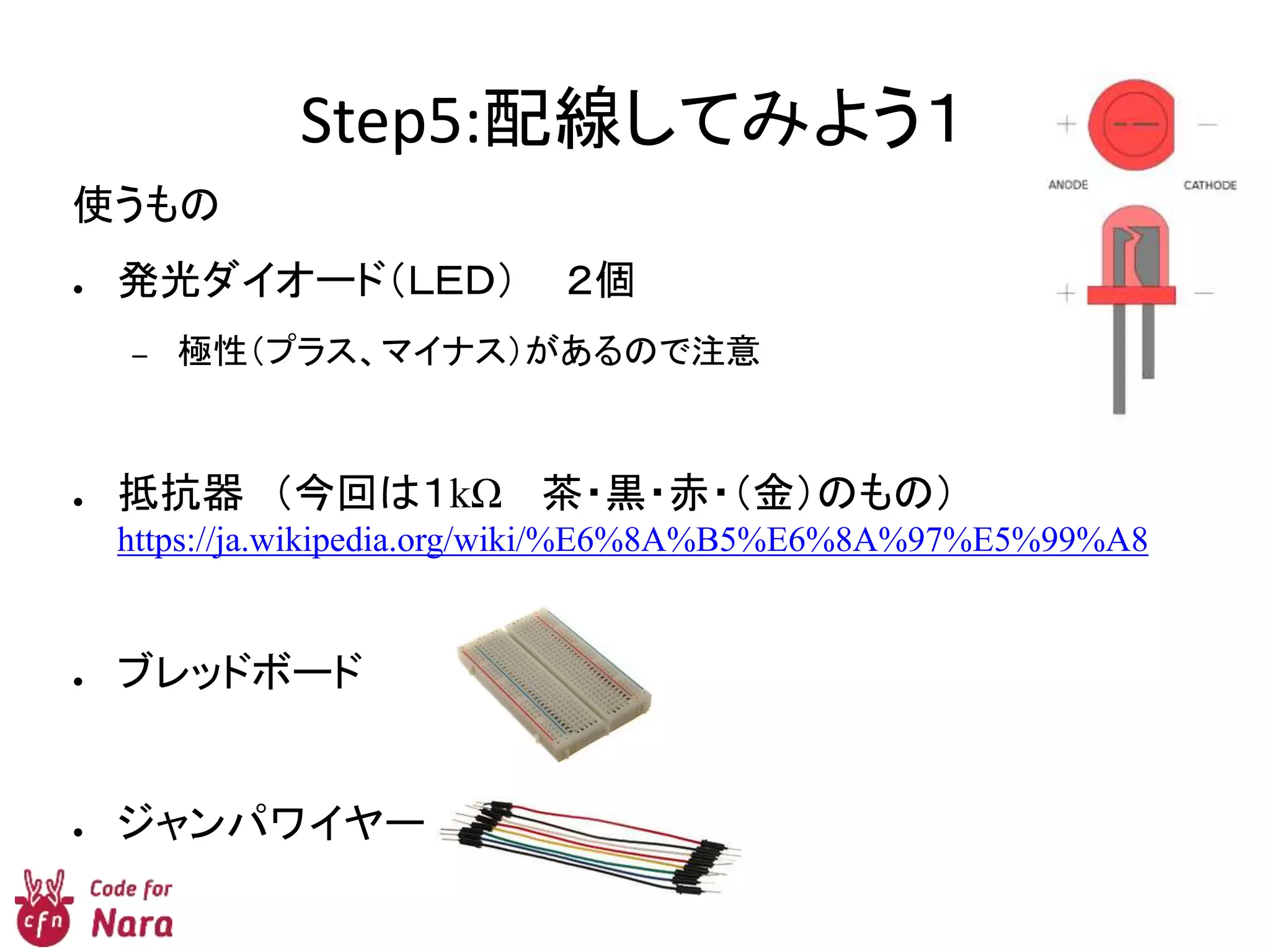 Step5:配線してみよう１
使うもの
● 発光ダイオード（ＬＥＤ） ２個
– 極性（プラス、マイナス）があるので注意
● 抵抗器 （今回は１kΩ 茶・黒・赤・（金）のもの）
https://ja.wikipedia.org/wiki/%E6%8A%B5%E6%8A%97%E5%99%A8
● ブレッドボード
● ジャンパワイヤー
 