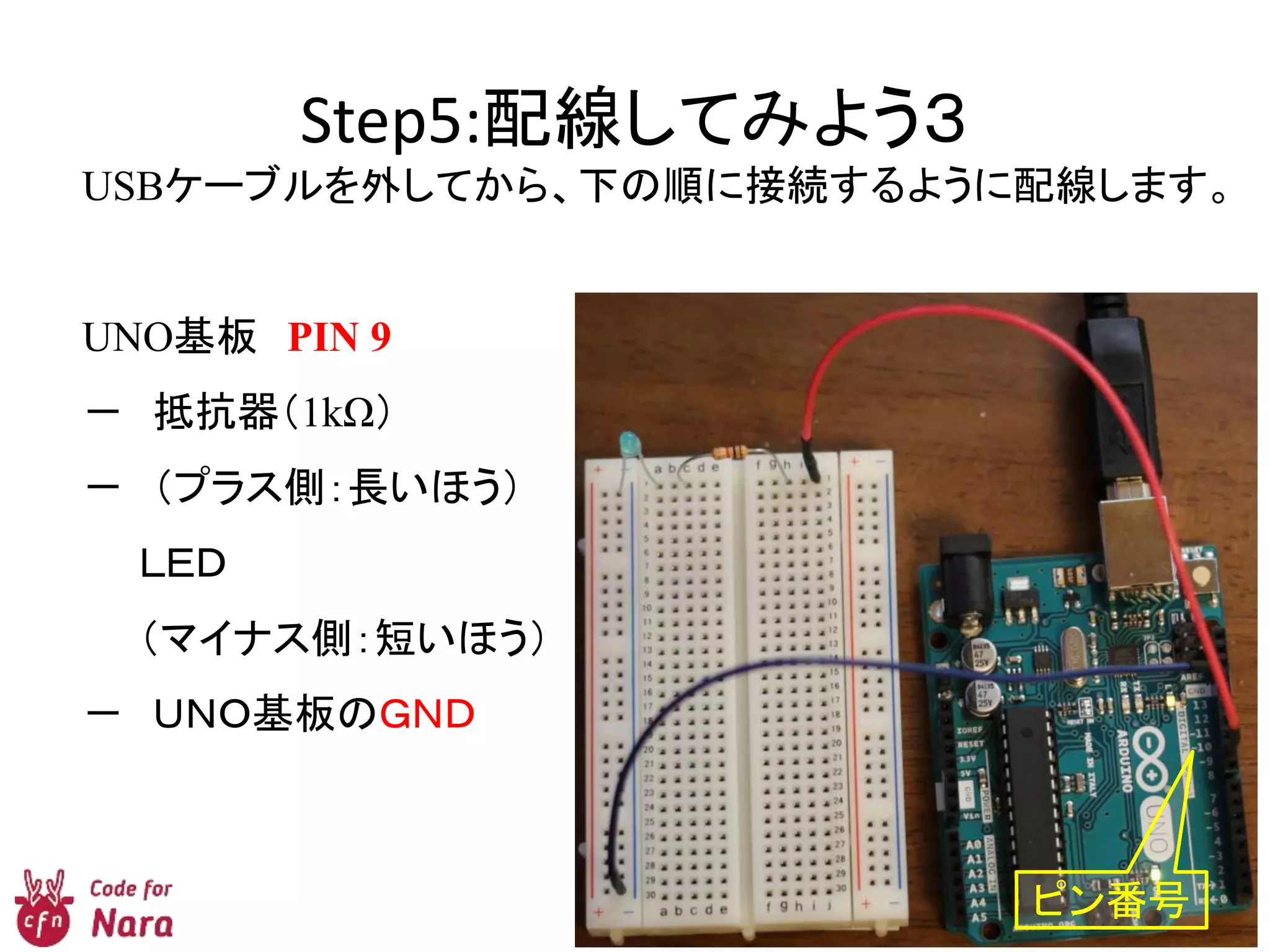 Step5:配線してみよう３
USBケーブルを外してから、下の順に接続するように配線します。
UNO基板 PIN 9
－ 抵抗器（1kΩ）
－ （プラス側：長いほう）
ＬＥＤ
（マイナス側：短いほう）
－ ＵＮＯ基板のＧＮＤ
ピン番号
 