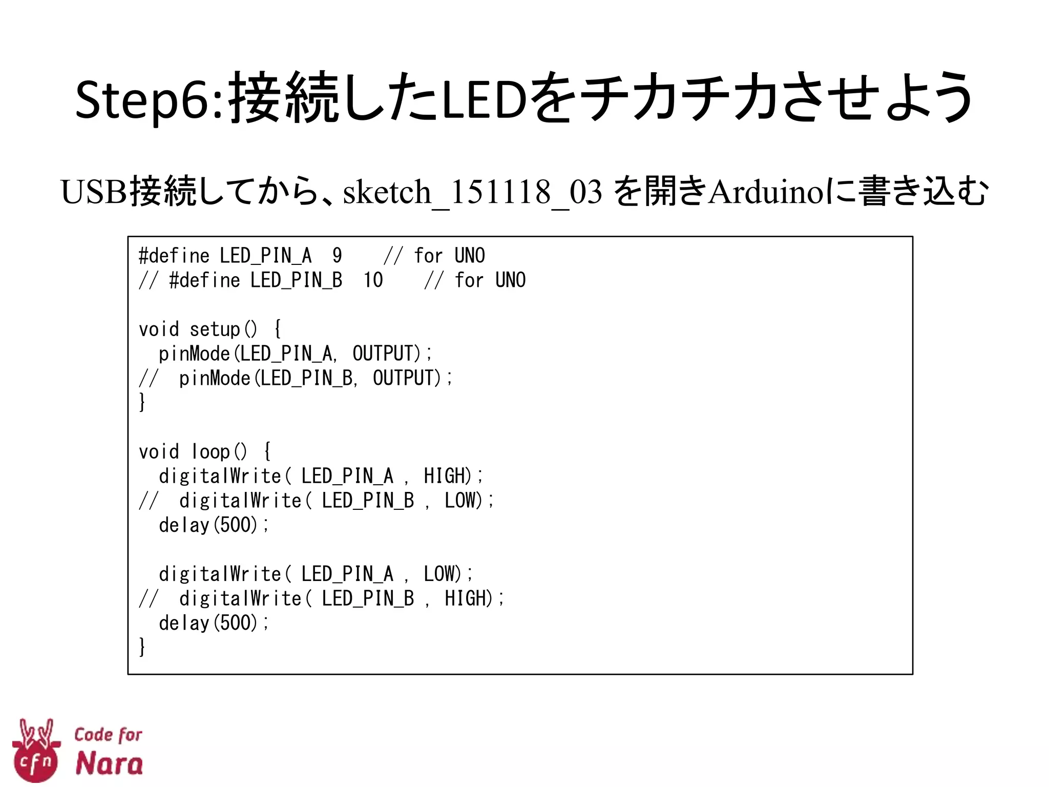Step6:接続したLEDをチカチカさせよう
USB接続してから、sketch_151118_03 を開きArduinoに書き込む
#define LED_PIN_A 9 // for UNO
// #define LED_PIN_B 10 // for UNO
void setup() {
pinMode(LED_PIN_A, OUTPUT);
// pinMode(LED_PIN_B, OUTPUT);
}
void loop() {
digitalWrite( LED_PIN_A , HIGH);
// digitalWrite( LED_PIN_B , LOW);
delay(500);
digitalWrite( LED_PIN_A , LOW);
// digitalWrite( LED_PIN_B , HIGH);
delay(500);
}
 