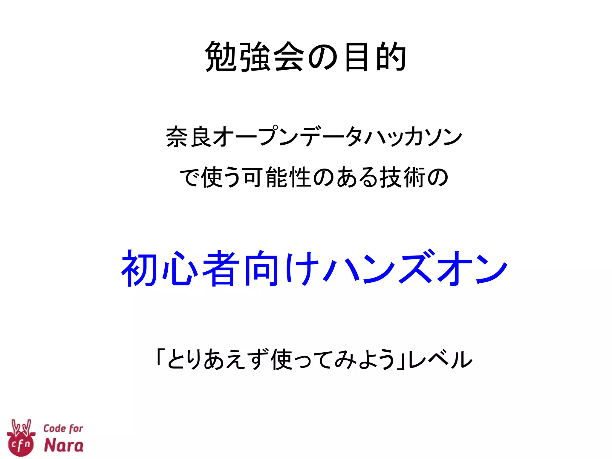 勉強会の目的
奈良オープンデータハッカソン
で使う可能性のある技術の
初心者向けハンズオン
「とりあえず使ってみよう」レベル
 