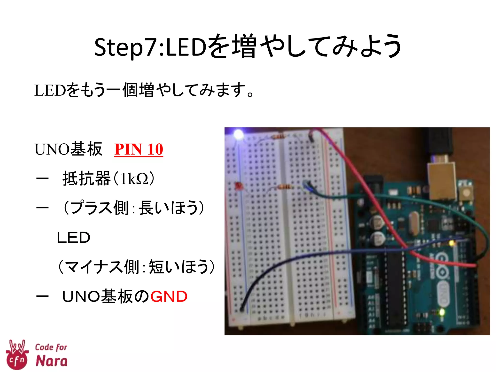 Step7:LEDを増やしてみよう
LEDをもう一個増やしてみます。
UNO基板 PIN 10
－ 抵抗器（1kΩ）
－ （プラス側：長いほう）
ＬＥＤ
（マイナス側：短いほう）
－ ＵＮＯ基板のＧＮＤ
 