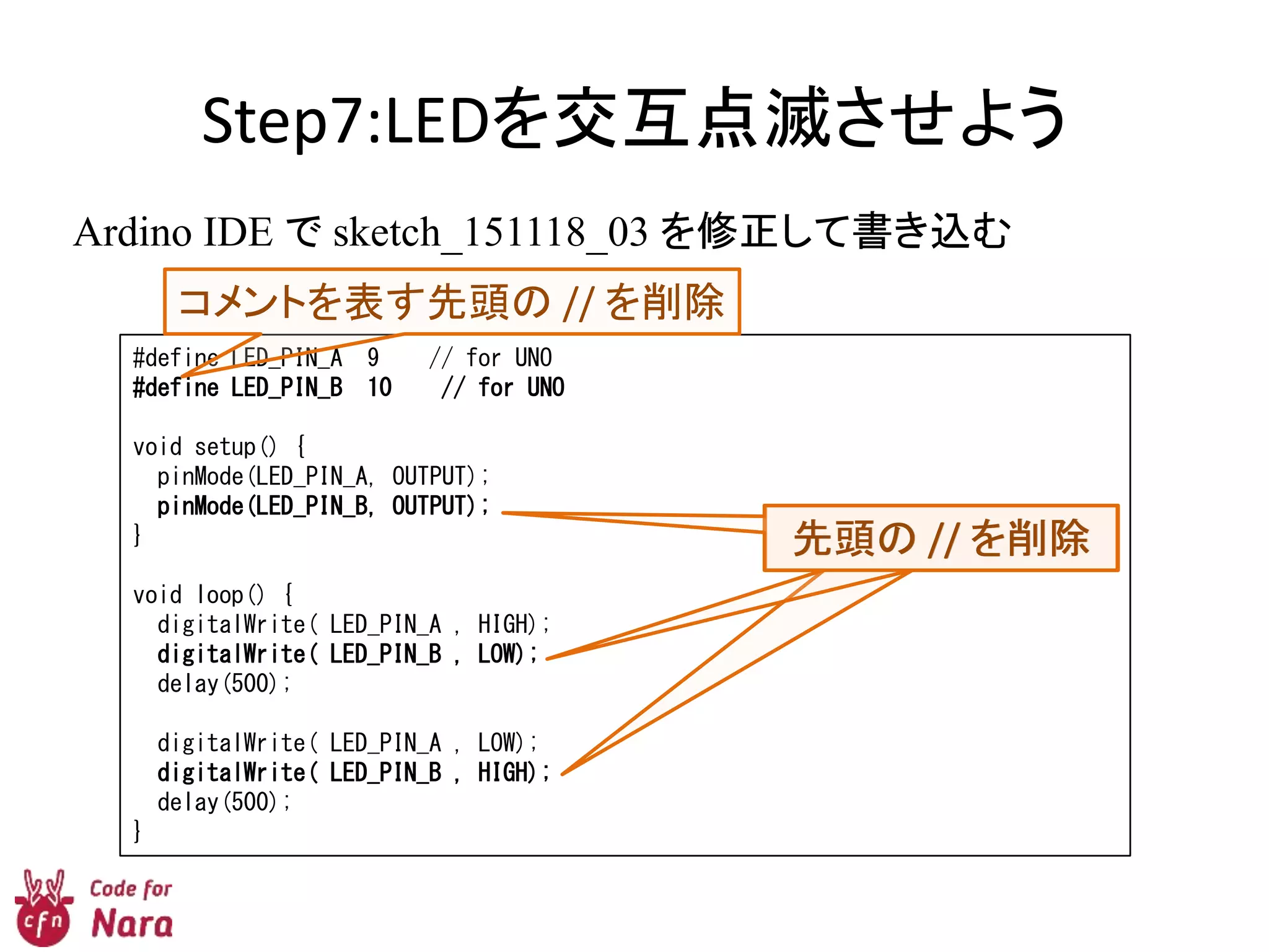 Step7:LEDを交互点滅させよう
Ardino IDE で sketch_151118_03 を修正して書き込む
#define LED_PIN_A 9 // for UNO
#define LED_PIN_B 10 // for UNO
void setup() {
pinMode(LED_PIN_A, OUTPUT);
pinMode(LED_PIN_B, OUTPUT);
}
void loop() {
digitalWrite( LED_PIN_A , HIGH);
digitalWrite( LED_PIN_B , LOW);
delay(500);
digitalWrite( LED_PIN_A , LOW);
digitalWrite( LED_PIN_B , HIGH);
delay(500);
}
コメントを表す先頭の // を削除
先頭の // を削除先頭の // を削除先頭の // を削除
 