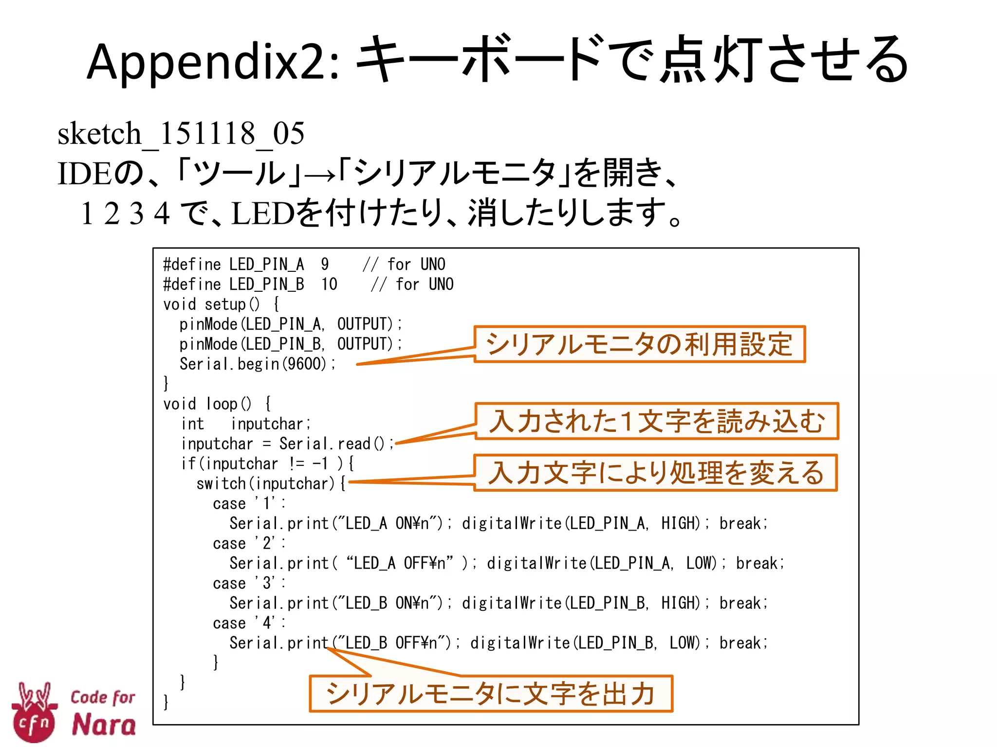 Appendix2: キーボードで点灯させる
sketch_151118_05
IDEの、 「ツール」→「シリアルモニタ」を開き、
1 2 3 4 で、LEDを付けたり、消したりします。
#define LED_PIN_A 9 // for UNO
#define LED_PIN_B 10 // for UNO
void setup() {
pinMode(LED_PIN_A, OUTPUT);
pinMode(LED_PIN_B, OUTPUT);
Serial.begin(9600);
}
void loop() {
int inputchar;
inputchar = Serial.read();
if(inputchar != -1 ){
switch(inputchar){
case '1':
Serial.print("LED_A ONn"); digitalWrite(LED_PIN_A, HIGH); break;
case '2':
Serial.print(“LED_A OFFn”); digitalWrite(LED_PIN_A, LOW); break;
case '3':
Serial.print("LED_B ONn"); digitalWrite(LED_PIN_B, HIGH); break;
case '4':
Serial.print("LED_B OFFn"); digitalWrite(LED_PIN_B, LOW); break;
}
}
}
シリアルモニタの利用設定
入力された１文字を読み込む
入力文字により処理を変える
シリアルモニタに文字を出力
 