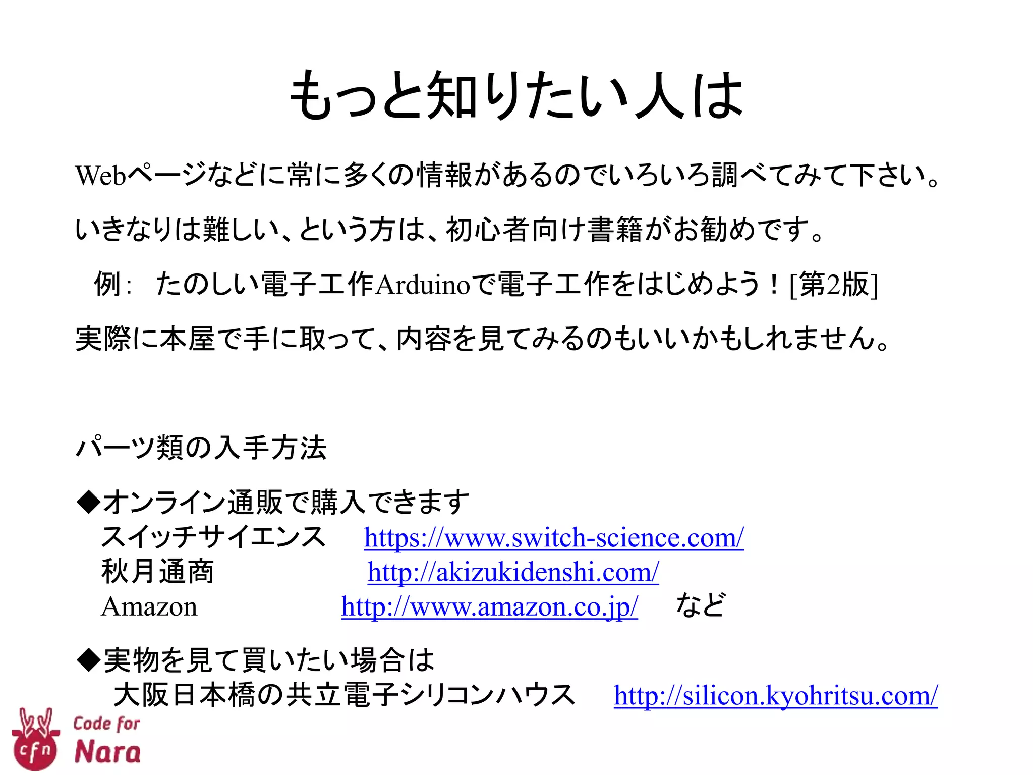 もっと知りたい人は
Webページなどに常に多くの情報があるのでいろいろ調べてみて下さい。
いきなりは難しい、という方は、初心者向け書籍がお勧めです。
例： たのしい電子工作Arduinoで電子工作をはじめよう！[第2版]
実際に本屋で手に取って、内容を見てみるのもいいかもしれません。
パーツ類の入手方法
◆オンライン通販で購入できます
スイッチサイエンス https://www.switch-science.com/
秋月通商 http://akizukidenshi.com/
Amazon http://www.amazon.co.jp/ など
◆実物を見て買いたい場合は
大阪日本橋の共立電子シリコンハウス http://silicon.kyohritsu.com/
 