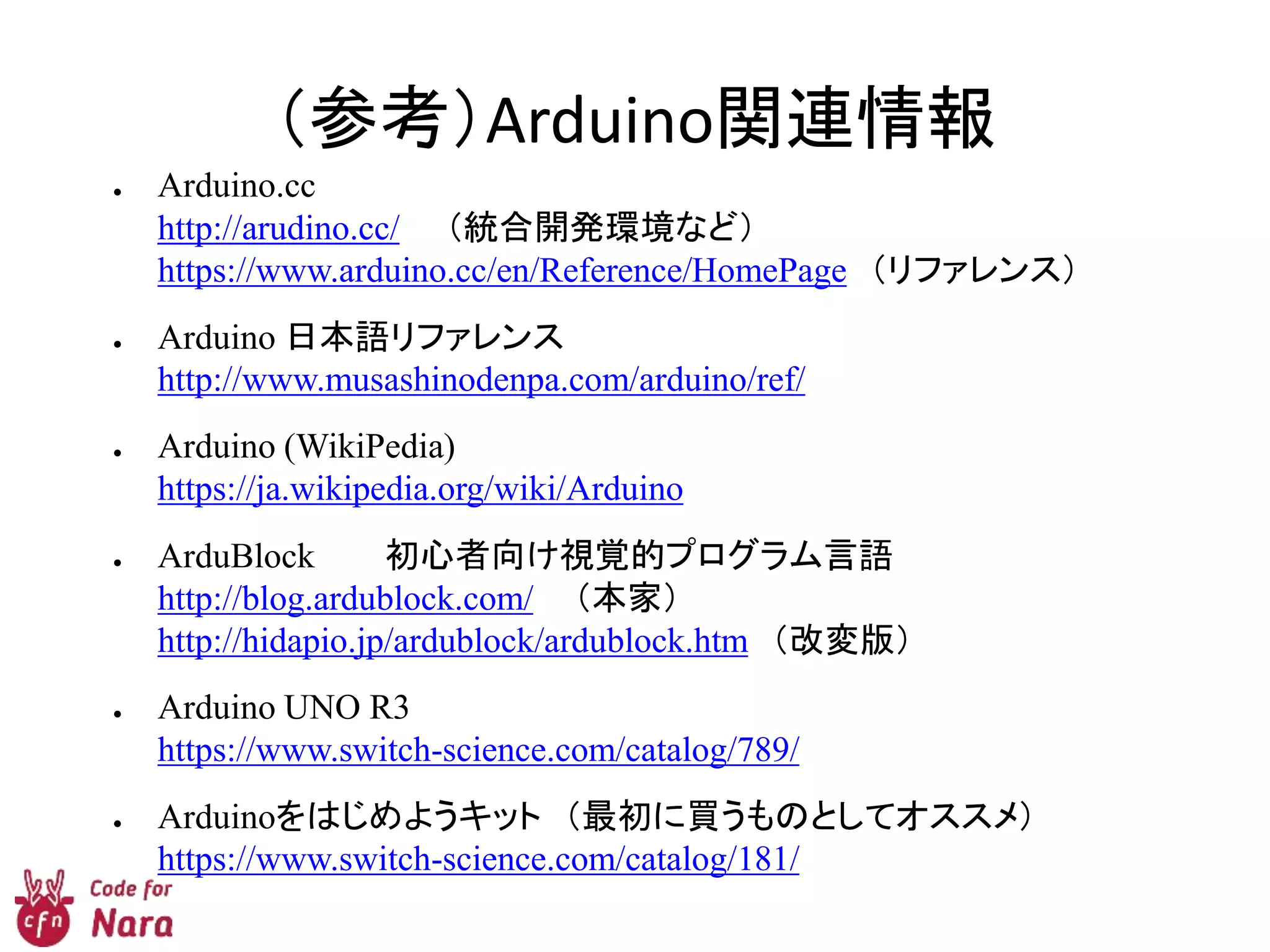 （参考）Arduino関連情報
● Arduino.cc
http://arudino.cc/ （統合開発環境など）
https://www.arduino.cc/en/Reference/HomePage （リファレンス）
● Arduino 日本語リファレンス
http://www.musashinodenpa.com/arduino/ref/
● Arduino (WikiPedia)
https://ja.wikipedia.org/wiki/Arduino
● ArduBlock 初心者向け視覚的プログラム言語
http://blog.ardublock.com/ （本家）
http://hidapio.jp/ardublock/ardublock.htm （改変版）
● Arduino UNO R3
https://www.switch-science.com/catalog/789/
● Arduinoをはじめようキット （最初に買うものとしてオススメ）
https://www.switch-science.com/catalog/181/
 