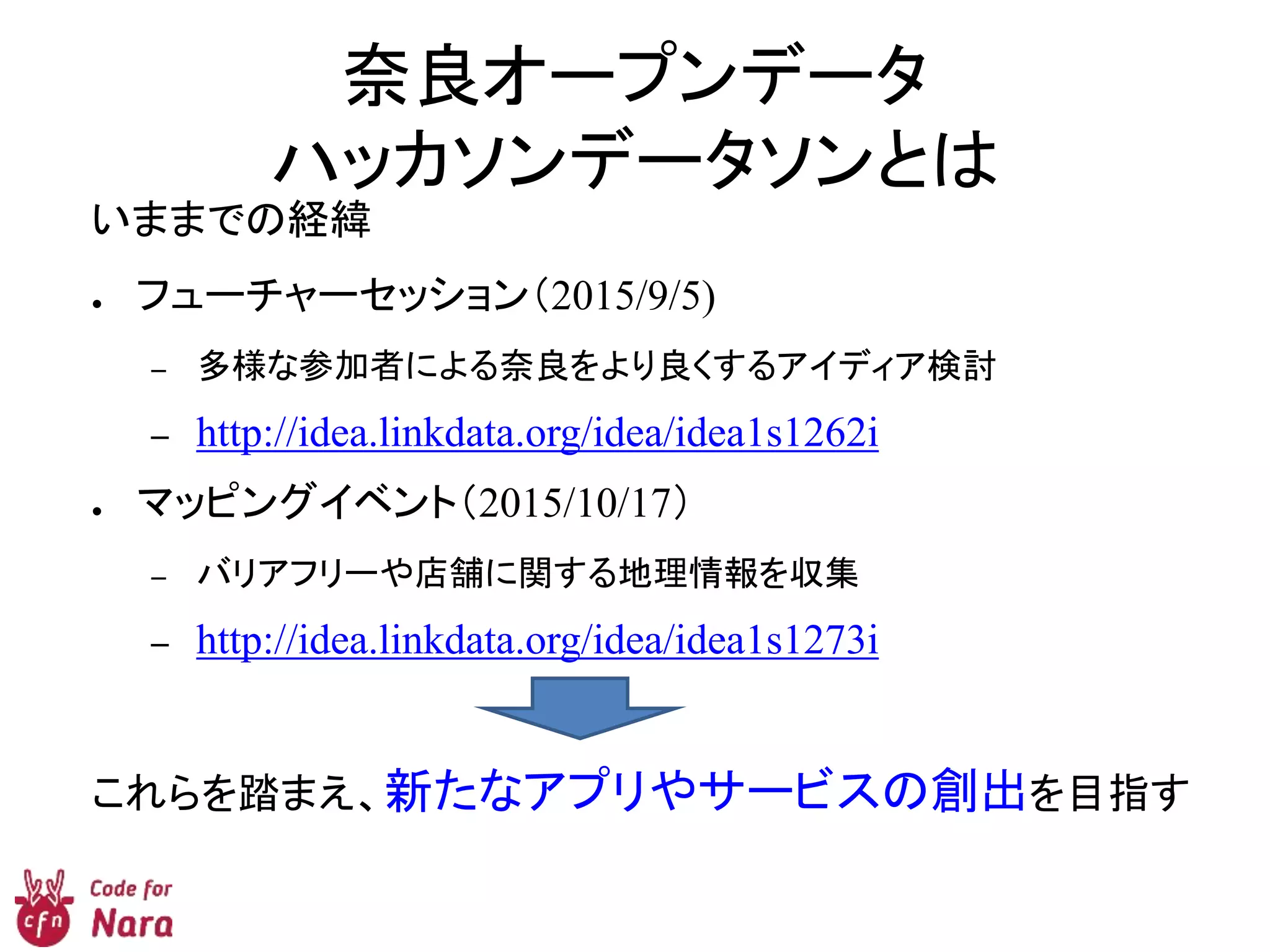 奈良オープンデータ
ハッカソンデータソンとは
いままでの経緯
● フューチャーセッション（2015/9/5)
– 多様な参加者による奈良をより良くするアイディア検討
– http://idea.linkdata.org/idea/idea1s1262i
● マッピングイベント（2015/10/17）
– バリアフリーや店舗に関する地理情報を収集
– http://idea.linkdata.org/idea/idea1s1273i
これらを踏まえ、新たなアプリやサービスの創出を目指す
 