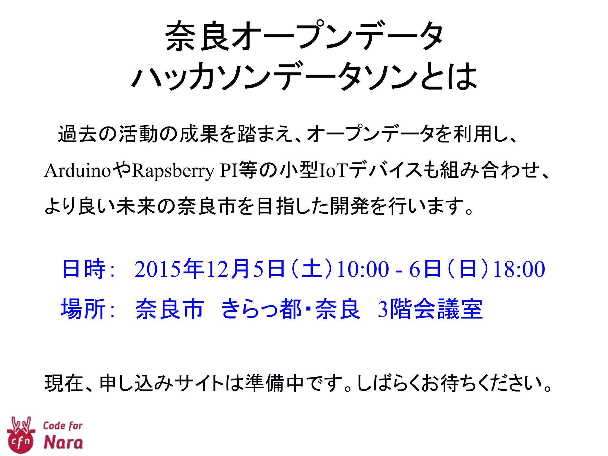 奈良オープンデータ
ハッカソンデータソンとは
過去の活動の成果を踏まえ、オープンデータを利用し、
ArduinoやRapsberry PI等の小型IoTデバイスも組み合わせ、
より良い未来の奈良市を目指した開発を行います。
日時： 2015年12月5日（土）10:00 - 6日（日）18:00
場所： 奈良市 きらっ都・奈良 3階会議室
現在、申し込みサイトは準備中です。しばらくお待ちください。
 