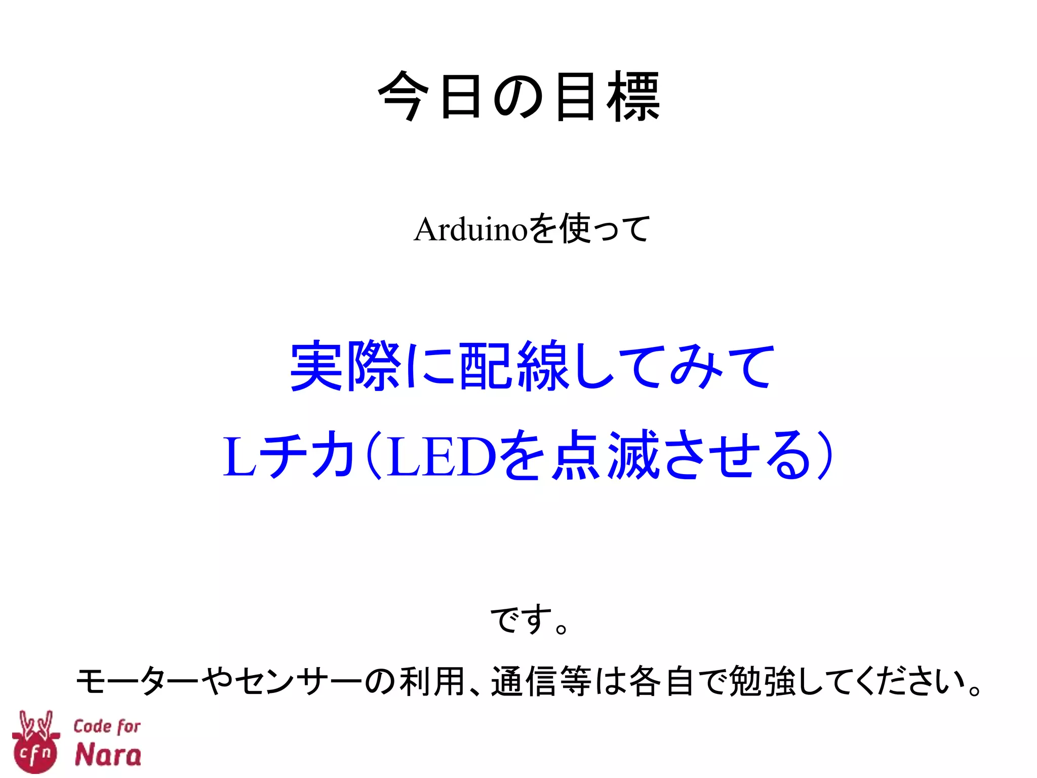 今日の目標
Arduinoを使って
実際に配線してみて
Lチカ（LEDを点滅させる）
です。
モーターやセンサーの利用、通信等は各自で勉強してください。
 