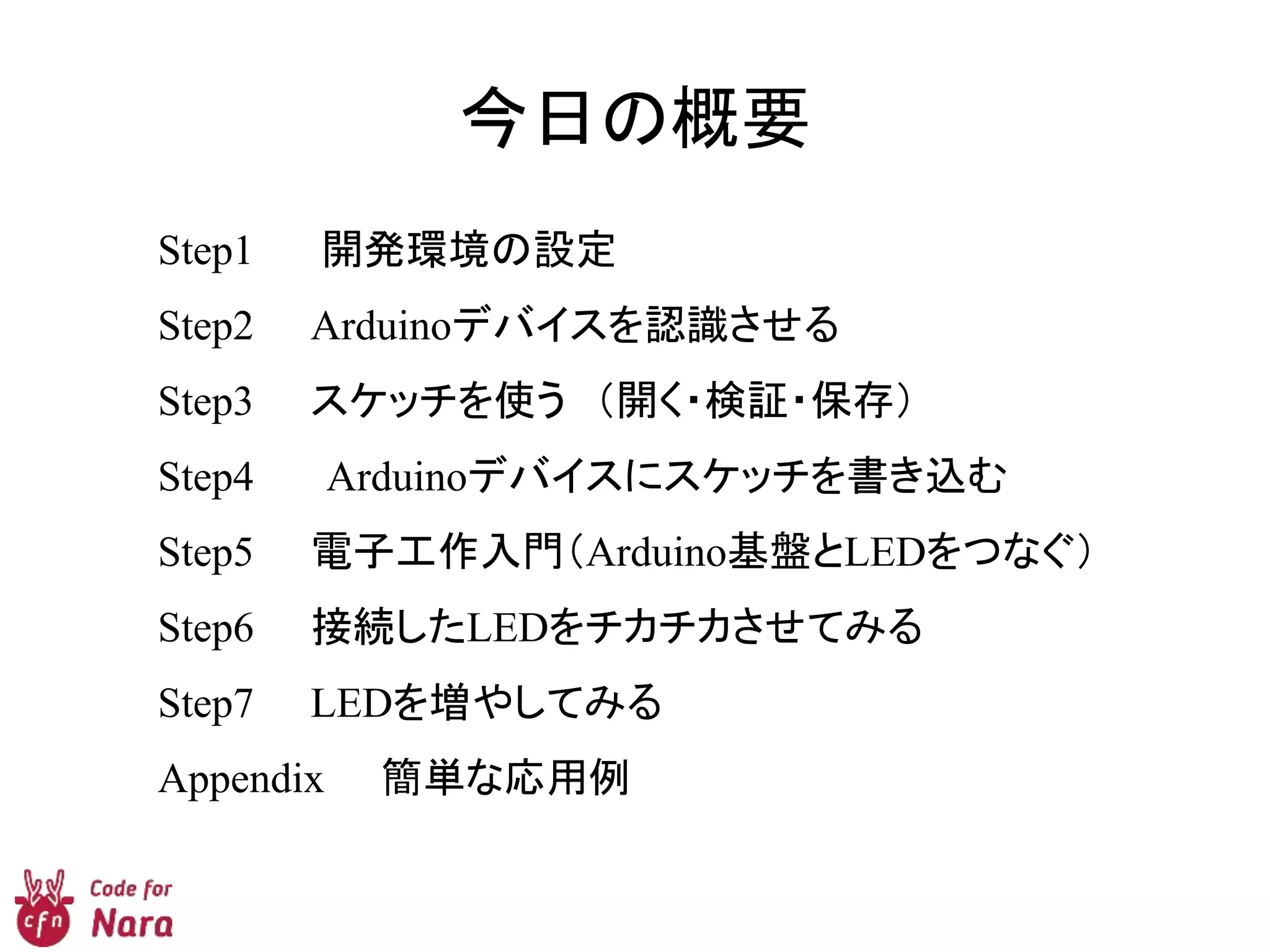 今日の概要
Step1 開発環境の設定
Step2 Arduinoデバイスを認識させる
Step3 スケッチを使う （開く・検証・保存）
Step4 Arduinoデバイスにスケッチを書き込む
Step5 電子工作入門（Arduino基盤とLEDをつなぐ）
Step6 接続したLEDをチカチカさせてみる
Step7 LEDを増やしてみる
Appendix 簡単な応用例
 