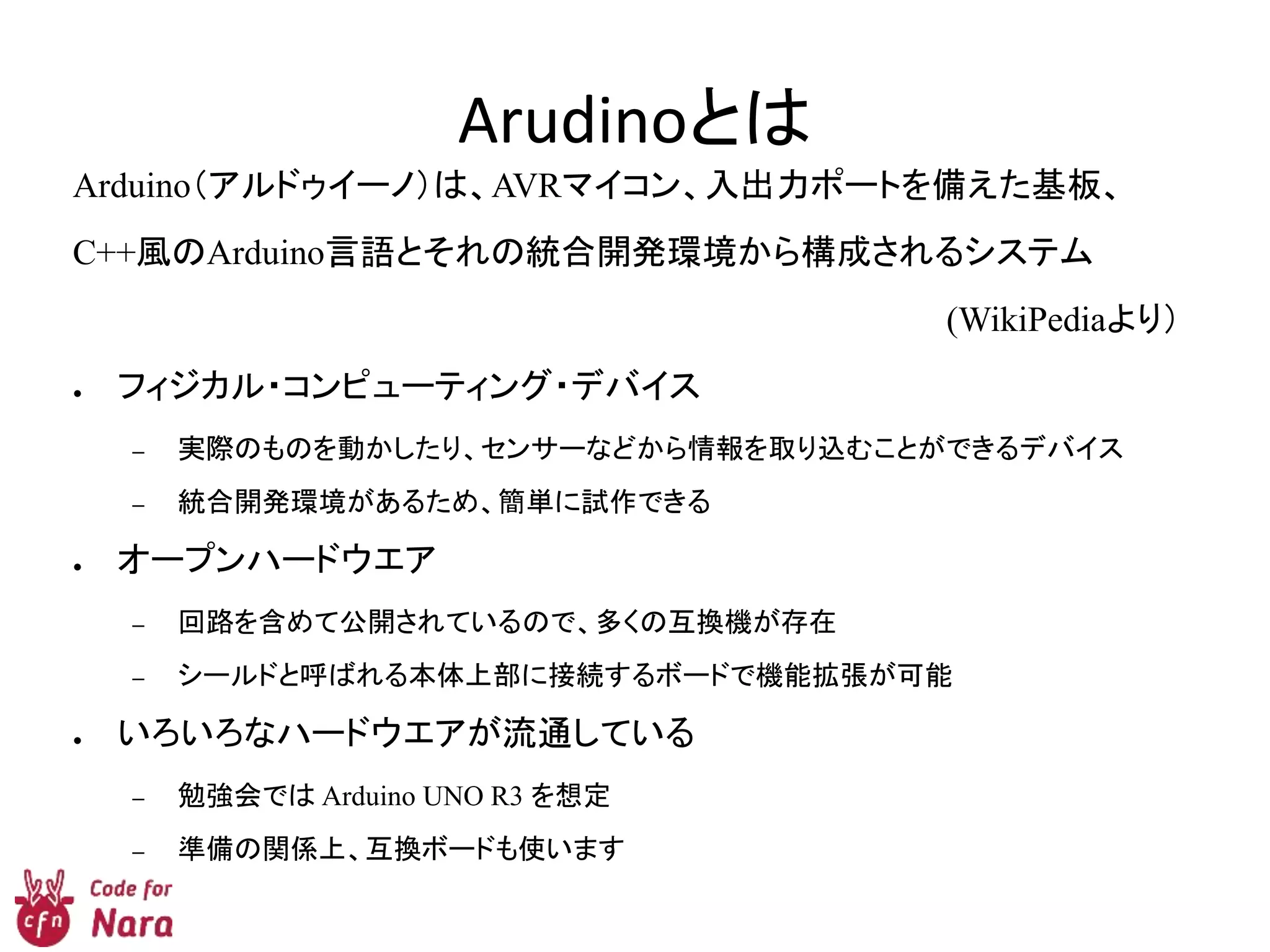 Arudinoとは
Arduino（アルドゥイーノ）は、AVRマイコン、入出力ポートを備えた基板、
C++風のArduino言語とそれの統合開発環境から構成されるシステム
(WikiPediaより）
● フィジカル・コンピューティング・デバイス
– 実際のものを動かしたり、センサーなどから情報を取り込むことができるデバイス
– 統合開発環境があるため、簡単に試作できる
● オープンハードウエア
– 回路を含めて公開されているので、多くの互換機が存在
– シールドと呼ばれる本体上部に接続するボードで機能拡張が可能
● いろいろなハードウエアが流通している
– 勉強会では Arduino UNO R3 を想定
– 準備の関係上、互換ボードも使います
 