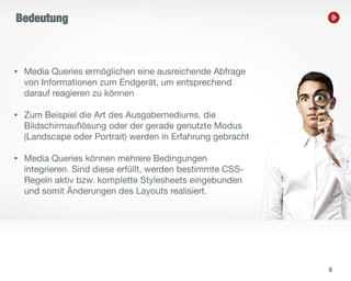 8
• Media Queries ermöglichen eine ausreichende Abfrage
von Informationen zum Endgerät, um entsprechend
darauf reagieren zu können
• Zum Beispiel die Art des Ausgabemediums, die
Bildschirmauflösung oder der gerade genutzte Modus
(Landscape oder Portrait) werden in Erfahrung gebracht
• Media Queries können mehrere Bedingungen
integrieren. Sind diese erfüllt, werden bestimmte CSS-
Regeln aktiv bzw. komplette Stylesheets eingebunden
und somit Änderungen des Layouts realisiert.
Bedeutung
 