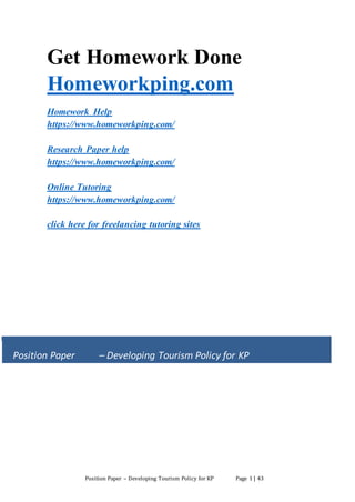 Position Paper – Developing Tourism Policy for KP Page 1 | 43
Get Homework Done
Homeworkping.com
Homework Help
https://www.homeworkping.com/
Research Paper help
https://www.homeworkping.com/
Online Tutoring
https://www.homeworkping.com/
click here for freelancing tutoring sites
Position Paper – Developing Tourism Policy for KP
 