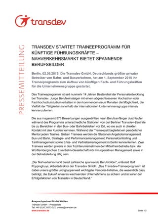 Ansprechpartner für die Medien:
Transdev GmbH – Pressestelle
Tel: +49 (0)30 20073-322, presse@transdev.de
www.transdev.de Seite 1/2
TRANSDEV STARTET TRAINEEPROGRAMM FÜR
KÜNFTIGE FÜHRUNGSKRÄFTE –
NAHVERKEHRSMARKT BIETET SPANNENDE
BERUFSBILDER
Berlin, 02.09.2015: Die Transdev GmbH, Deutschlands größter privater
Betreiber von Bahn- und Busverkehren, hat am 1. September 2015 ihr
Traineeprogramm zum Aufbau von künftigen Fach- und Führungskräften
für die Unternehmensgruppe gestartet.
Das Traineeprogramm ist seit nunmehr 14 Jahren Bestandteil der Personalentwicklung
bei Transdev. Junge Berufseinsteiger mit einem abgeschlossenen Hochschul- oder
Fachhochschulstudium erhalten in den kommenden neun Monaten die Möglichkeit, die
Vielfalt der Tätigkeiten innerhalb der internationalen Unternehmensgruppe intensiv
kennenzulernen.
Die aus insgesamt 573 Bewerbungen ausgewählten neun Berufsanfänger durchlaufen
während des Programms unterschiedliche Stationen von der Berliner Transdev-Zentrale
bis zu Bereichen in den Bus- oder Bahnbetrieben vor Ort, wo sie auch in direkten
Kontakt mit den Kunden kommen. Während der Traineezeit begleitet ein persönlicher
Mentor jeden Trainee. Sieben Trainees werden die Stationen Angebotsmanagement
Bus und Bahn, Strategie- und Performancemanagement, Personalcontrolling und
Tarifmanagement sowie Erlös- und Vertriebsmanagement in Berlin kennenlernen. Zwei
Trainees werden jeweils in den Tochterunternehmen der Mittelrheinbetriebe bzw. der
Württembergischen Eisenbahn-Gesellschaft mbH im operativen Management sowie in
der Betriebsleitung tätig sein.
„Der Nahverkehrsmarkt bietet zahlreiche spannende Berufsbilder“, erläutert Ralf
Poppinghuys, Arbeitsdirektor der Transdev GmbH. „Das Transdev-Traineeprogramm ist
dabei unsere größte und gruppenweit wichtigste Personal-Initiative, die wesentlich dazu
beiträgt, die Zukunft unseres wachsenden Unternehmens zu sichern und ist einer der
Erfolgsfaktoren von Transdev in Deutschland.“
 