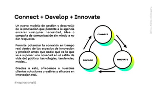 CONNECT
DEVELOP INNOVATE
Connect + Develop + Innovate
Un nuevo modelo de gestión y desarrollo
de la innovación que permite a la agencia
encarar cualquier necesidad, idea o
campaña de comunicación sin miedo a no
dar respuesta.
Permite potenciar la conexión en tiempo
real dentro de los espacios de innovación
y predecir antes que nadie qué es lo que
va a suponer una novedad en el estilo de
vida del público: tecnologías, tendencias,
modas…
Gracias a esto, ofrecemos a nuestros
clientes soluciones creativas y eﬁcaces en
innovación real.
FLUOR:Connect+Develop+Innovate
#Inspirational15
 
