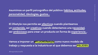Asumimos un perﬁl psicográﬁco del público: hábitos, actitudes,
personalidad, ideologías, gustos…
El lifestyle nos permite ser efectivos cuando planteamos
un contenido, ser creativos cuando detectamos una necesidad,
ser ambiciosos para crear un producto en forma de experiencia…
FLUOR:Connect+Develop+Innovate
#Inspirational15
 