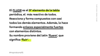Títuloapartado
ConnectDevelopInnovate
El FLUOR es el 9º elemento de la tabla
periódica, el más reactivo de todos.
Reacciona y forma compuestos con casi
todos los demás elementos. Además, lo hace
formando enlaces especialmente fuertes
con elementos distintos.
Su nombre proviene del latín ‘ﬂuere’, que
signiﬁca ‘ﬂuir’.
FLUOR:Connect+Develop+Innovate
#Inspirational15
 