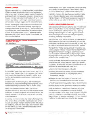 The Revolution Will Be Measured

Content Curation                                                            Rohit Bhargava, SVP of global strategy and marketing at Ogilvy
                                                                            and an expert on digital marketing, called content curation
Marketers and retailers are moving beyond gathering terabytes
                                                                            “one of the hottest trends in social media” in March 2011.
of data from social sites, browser histories, blog postings and
other venues where consumers express brand preferences. The                 In July 2011, Facebook CEO Mark Zuckerberg predicted that the
goal now is to shift from acquisition to curation. Companies are            amount of content shared on social networks would double
focused on implementing ﬁlters that help them sift for the most             in 2012, and again in 2013. If his estimates are correct, content
relevant data. Without a well-thought-out curatorial workﬂow,               curation will be an even hotter trend next year than in 2011.
companies can easily get bogged down in useless information.
Content marketing and curation specialist HiveFire describes                Retailers Adopt Big-Data Approach
content curation as “the process of ﬁnding, organizing and                  Retailers spend vast resources gathering data from online and
sharing online content.” In February 2011, the company polled               ofﬂine sources. As these sources proliferate and the sheer
US marketers and found that 48% were familiar with content                  amount of information balloons, retailers face a growing
curation and employing some form of it. Another 42% were                    challenge in harnessing this so-called “big data” to inform
familiar with the concept but not using it. The remaining 10%               decision-making in areas such as inventory management,
had no familiarity with it.                                                 advertising, marketing and personnel.
                                                                            A June 2011 IDC report deﬁned big data as “a new generation
US Marketers Who Are Familiar with Content
Curation*, Feb 2011                                                         of technologies and architectures designed to economically
% of respondents                                                            extract value from very large volumes of a wide variety of data
                                                                            by enabling high-velocity capture, discovery and/or analysis.”
                            No and I'm
                           not familiar                                     The report noted that big-data inputs include transactional data,
                                  10%
                                                                            warehoused data, metadata, video surveillance, GPS information,
                                          Yes and currently
                                                                            other geolocation data and postings on social media venues
              Yes but not curating        curating content                  such as Facebook and Twitter. Other touchpoints might include
              42%                         48%
                                                                            shopping cart information, site visits, video views, demographic
                                                                            proﬁles and past purchase activity.
                                                                            A study by the McKinsey Global Institute estimated that a retailer
Note: *researching and gathering online content for a chosen topic
                                                                            using big data could increase operating margins by 60%. While
followed by organizing and sharing the most relevant information with       the company did not provide speciﬁcs on the retail application, it
their audience
Source: HiveFire, "Content Curation Adoption Survey 2011," March 30, 2011   highlighted ﬁve ways big data could create value:
126434                                                 www.eMarketer.com
126434                                                                         Making information transparent and usable
Further, 69% of respondents who curated content said ﬁnding,                   Boosting performance by yielding accurate and detailed
organizing and sharing online content was more important to                    performance information on everything from product
their marketing strategies than a year earlier, and the same                   inventories to sick days
number said these tactics would be even more important a
                                                                               Allowing narrower segmentation of customers and
year from now.
                                                                               therefore more precisely tailored products and services
In October 2011, HiveFire surveyed US B2B marketers and
                                                                               Providing sophisticated analytics that improve decision-making
found that 56% were implementing curation programs, which
represented a nearly 15% increase over six months earlier.                     Helping develop the next generation of products and services
One of the challenges marketers face is that curation                       In the same way that marketers are challenged with trying
becomes more difﬁcult and time consuming as digital content                 to make sense of an ever-expanding universe of digital
proliferates. Tools that manage this process are important, but             information, retailers will be under growing pressure in 2012 to
they will not replace critical human input, according to digital            maximize inputs from online, ofﬂine and mobile sources. The
advertising experts                                                         larger and more complex the organization, the more important
                                                                            it will be to formulate and implement a big-data strategy.
In a posting on online marketing blog TopRank, Marketing Profs
chief content ofﬁcer Ann Handley wrote that she sees content
services “providing an intelligent stream of curated stuff, but you
still need a real, live human editor to pick and choose and order
the best stuff for your own audience. Warm-blooded humans
are still required, in other words.”

         Top Digital Trends for 2012                                        Copyright ©2011 eMarketer, Inc. All rights reserved.         14
 