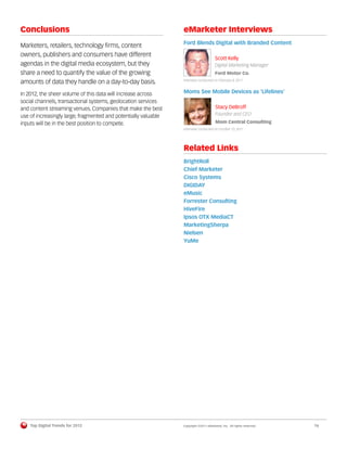 Conclusions                                                      eMarketer Interviews
                                                                 Ford Blends Digital with Branded Content
Marketers, retailers, technology ﬁrms, content
owners, publishers and consumers have different
                                                                                       Scott Kelly
agendas in the digital media ecosystem, but they                                       Digital Marketing Manager
share a need to quantify the value of the growing                                      Ford Motor Co.

amounts of data they handle on a day-to-day basis.               Interview conducted on February 8, 2011



In 2012, the sheer volume of this data will increase across      Moms See Mobile Devices as ‘Lifelines’
social channels, transactional systems, geolocation services
and content streaming venues. Companies that make the best                             Stacy DeBroff
use of increasingly large, fragmented and potentially valuable                         Founder and CEO
inputs will be in the best position to compete.                                        Mom Central Consulting
                                                                 Interview conducted on October 13, 2011




                                                                 Related Links
                                                                 BrightRoll
                                                                 Chief Marketer
                                                                 Cisco Systems
                                                                 DIGIDAY
                                                                 eMusic
                                                                 Forrester Consulting
                                                                 HiveFire
                                                                 Ipsos OTX MediaCT
                                                                 MarketingSherpa
                                                                 Nielsen
                                                                 YuMe




    Top Digital Trends for 2012                                  Copyright ©2011 eMarketer, Inc. All rights reserved.   16
 
