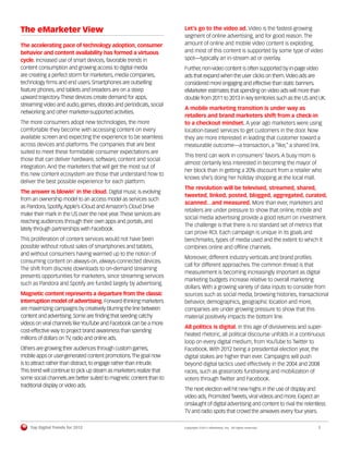 The eMarketer View                                                    Let’s go to the video ad. Video is the fastest-growing
                                                                      segment of online advertising, and for good reason. The
The accelerating pace of technology adoption, consumer                amount of online and mobile video content is exploding,
behavior and content availability has formed a virtuous               and most of this content is supported by some type of video
cycle. Increased use of smart devices, favorable trends in            spot—typically an in-stream ad or overlay.
content consumption and growing access to digital media               Further, non-video content is often supported by in-page video
are creating a perfect storm for marketers, media companies,          ads that expand when the user clicks on them. Video ads are
technology ﬁrms and end users. Smartphones are outselling             considered more engaging and effective than static banners.
feature phones, and tablets and ereaders are on a steep               eMarketer estimates that spending on video ads will more than
upward trajectory. These devices create demand for apps,              double from 2011 to 2013 in key territories such as the US and UK.
streaming video and audio, games, ebooks and periodicals, social
                                                                      A mobile marketing transition is under way as
networking and other marketer-supported activities.
                                                                      retailers and brand marketers shift from a check-in
The more consumers adopt new technologies, the more                   to a checkout mindset. A year ago marketers were using
comfortable they become with accessing content on every               location-based services to get customers in the door. Now
available screen and expecting the experience to be seamless          they are more interested in leading that customer toward a
across devices and platforms. The companies that are best             measurable outcome—a transaction, a “like,” a shared link.
suited to meet these formidable consumer expectations are
                                                                      This trend can work in consumers’ favors. A busy mom is
those that can deliver hardware, software, content and social
                                                                      almost certainly less interested in becoming the mayor of
integration. And the marketers that will get the most out of
                                                                      her block than in getting a 20% discount from a retailer who
this new content ecosystem are those that understand how to
                                                                      knows she’s doing her holiday shopping at the local mall.
deliver the best possible experience for each platform.
                                                                      The revolution will be televised, streamed, shared,
The answer is blowin’ in the cloud. Digital music is evolving
                                                                      tweeted, linked, posted, blogged, aggregated, curated,
from an ownership model to an access model as services such
                                                                      scanned…and measured. More than ever, marketers and
as Pandora, Spotify, Apple’s iCloud and Amazon’s Cloud Drive
                                                                      retailers are under pressure to show that online, mobile and
make their mark in the US over the next year. These services are
                                                                      social media advertising provide a good return on investment.
reaching audiences through their own apps and portals, and
                                                                      The challenge is that there is no standard set of metrics that
lately through partnerships with Facebook.
                                                                      can prove ROI. Each campaign is unique in its goals and
This proliferation of content services would not have been            benchmarks, types of media used and the extent to which it
possible without robust sales of smartphones and tablets,             combines online and ofﬂine channels.
and without consumers having warmed up to the notion of
                                                                      Moreover, different industry verticals and brand proﬁles
consuming content on always-on, always-connected devices.
                                                                      call for different approaches. The common thread is that
The shift from discrete downloads to on-demand streaming
                                                                      measurement is becoming increasingly important as digital
presents opportunities for marketers, since streaming services
                                                                      marketing budgets increase relative to overall marketing
such as Pandora and Spotify are funded largely by advertising.
                                                                      dollars. With a growing variety of data inputs to consider from
Magnetic content represents a departure from the classic              sources such as social media, browsing histories, transactional
interruption model of advertising. Forward-thinking marketers         behavior, demographics, geographic location and more,
are maximizing campaigns by creatively blurring the line between      companies are under growing pressure to show that this
content and advertising. Some are ﬁnding that seeding catchy          material positively impacts the bottom line.
videos on viral channels like YouTube and Facebook can be a more
                                                                      All politics is digital. In this age of divisiveness and super-
cost-effective way to project brand awareness than spending
                                                                      heated rhetoric, all political discourse unfolds in a continuous
millions of dollars on TV, radio and online ads.
                                                                      loop on every digital medium, from YouTube to Twitter to
Others are growing their audiences through custom games,              Facebook. With 2012 being a presidential election year, the
mobile apps or user-generated content promotions. The goal now        digital stakes are higher than ever. Campaigns will push
is to attract rather than distract, to engage rather than intrude.    beyond digital tactics used effectively in the 2004 and 2008
This trend will continue to pick up steam as marketers realize that   races, such as grassroots fundraising and mobilization of
some social channels are better suited to magnetic content than to    voters through Twitter and Facebook.
traditional display or video ads.
                                                                      The next election will hit new highs in the use of display and
                                                                      video ads, Promoted Tweets, viral videos and more. Expect an
                                                                      onslaught of digital advertising and content to rival the relentless
                                                                      TV and radio spots that crowd the airwaves every four years.

    Top Digital Trends for 2012                                       Copyright ©2011 eMarketer, Inc. All rights reserved.            2
 