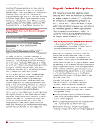 Cloud-Based Music Streaming

Regardless of how cloud-based streaming plays out in the                   Magnetic Content Picks Up Steam
long run, 2012 will be the year in which this access-based
approach will get a full test. As an indication of how streaming           With increasing amounts of ad-supported content
ﬁts into the consumption spectrum, in September 2011
roughly equal percentages of US music consumers purchased
                                                                           spreading across online and mobile venues, marketers
music online, bought physical copies and streamed for free,                are seeking new ways to distinguish themselves from
according to a survey by music retailer eMusic. In each case,              the competition. It is no longer enough to come up
usage hovered between 49% and 53%. A slightly lower 42%                    with a clever ad and hope it catches on with its target
downloaded ﬁles for free. Only 13% paid to stream online.
                                                                           audience. Forward-thinking marketers are reconsidering
Method of Purchasing or Listening to Music                                 the interruptive approach to advertising and instead
According to US Online Music Consumers, Sep 2011                           creating magnetic content designed to delight the
% of respondents
                                                                           viewer. This trend has been building momentum over
 Purchase music ﬁles online                                        53%
                                                                           the past year and will accelerate in 2012.
 Buy physical copies of CDs or vinyl                             51%

 Stream music online for free                                      49%
                                                                           “The ad is yesterday. Content is the future.”
 Download digital music ﬁles online for free               42%
                                                                             —Oliver Newton, head of emerging platforms at
                      13%     Pay to stream music online
                                                                             Starcom MediaVest, quoted in the UK Online Publishers
Note: ages 18-64                                                             Association website, February 22, 2011
Source: eMusic, "Digital Music Consumer Behaviors: Ownership &
Streaming" conducted by Insight Research Group, Sep 15, 2011
132876                                                 www.eMarketer.com   Magnetic content is designed to supplement rather than
132876
                                                                           replace ofﬂine and online advertising. Ideally, the content
This survey indicates that cloud-based streaming is a
                                                                           should engage customers in ways that conventional ads
mainstream activity on a par with buying CDs or downloads,
                                                                           cannot, thereby fostering loyalty and enhancing brand value.
but that only a small percentage of consumers are willing to
pay for this activity. If past usage of offerings such as Pandora          This form of marketing involves blurring lines between content
and Spotify is any indication, cloud-based streaming will follow           and advertising, as well as between online and ofﬂine media. It
an economic model akin to virtual goods in social games:                   entails taking a holistic approach toward making a connection
only a fraction of users will pay for premium service, while the           with the customer, whether through a viral video, an event, a
majority enjoys a lesser level of service for free.                        15-second sponsorship, a custom game, an email campaign
                                                                           or a Promoted Tweet. Marketers refer to this all-inclusive
In another similarity with social gaming, Facebook may play a
                                                                           methodology by the acronym POEM, which stands for paid,
role here. The social network is inserting itself into the music
                                                                           owned and earned media.
streaming and discovery equation through partnerships
with Spotify, Pandora and others. It has become common for                 Automaker Ford has been on the leading edge of
Facebook users to share their Spotify sessions with their online           experimenting with branded content and integrated
friends. As cloud-based streaming continues to take hold, social           campaigns. Over the past year, the company has:
channels such as Facebook could tip the scales to making the                  Launched the 2011 Explorer through a Facebook campaign
economies of the access model viable for all parties.                         that incorporated streams from physical launch events
A key to whether the current generation of streaming services                 throughout the country
will succeed is the extent to which they provide promotional                  Partnered with Hulu to develop a branded video series
value. MTV and radio have generated revenue for songwriters,                  called “Focus Rally: America,” which is modeled after shows
performers and labels, but their biggest contribution to the                  such as “The Amazing Race”
industry was their ability to spark record and CD sales. If
                                                                              Held a user-generated video contest that rewarded winners
enough people use Spotify, Pandora, Apple, Amazon and
                                                                              with a trip to Madrid to test-drive the 2011 Focus
others as try-before-you-buy outlets, those services could play
a similarly important, if indirect, role in driving business.                 Promoted the 2012 Focus through a Facebook page
                                                                              featuring humorous videos of a wisecracking orange puppet




         Top Digital Trends for 2012                                       Copyright ©2011 eMarketer, Inc. All rights reserved.      8
 