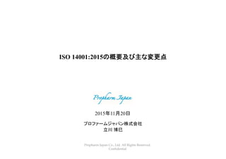 Propharm Japan Co., Ltd. All Rights Reserved.
Confidential
ISO 14001:2015の概要及び主な変更点
プロファームジャパン株式会社
立川 博巳
2015年11月20日
 