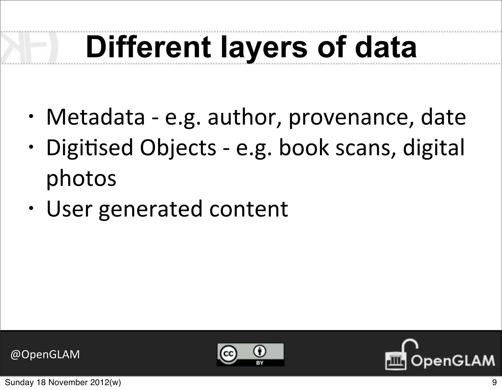 Different layers of data

     •   Metadata	
  -­‐	
  e.g.	
  author,	
  provenance,	
  date
     •   Digi7sed	
  Objects	
  -­‐	
  e.g.	
  book	
  scans,	
  digital	
  
         photos
     •   User	
  generated	
  content




 @OpenGLAM

Sunday 18 November 2012(w)                                                     9
 