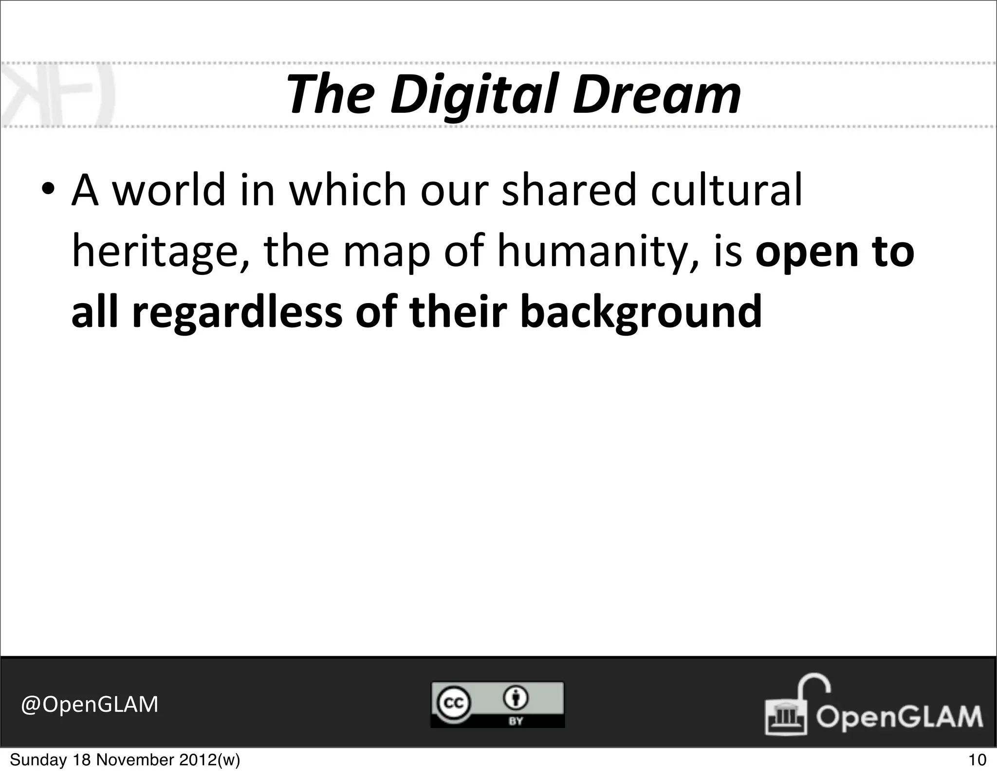 The	
  Digital	
  Dream
   • A	
  world	
  in	
  which	
  our	
  shared	
  cultural	
  
     heritage,	
  the	
  map	
  of	
  humanity,	
  is	
  open	
  to	
  
     all	
  regardless	
  of	
  their	
  background




 @OpenGLAM

Sunday 18 November 2012(w)                                                10
 