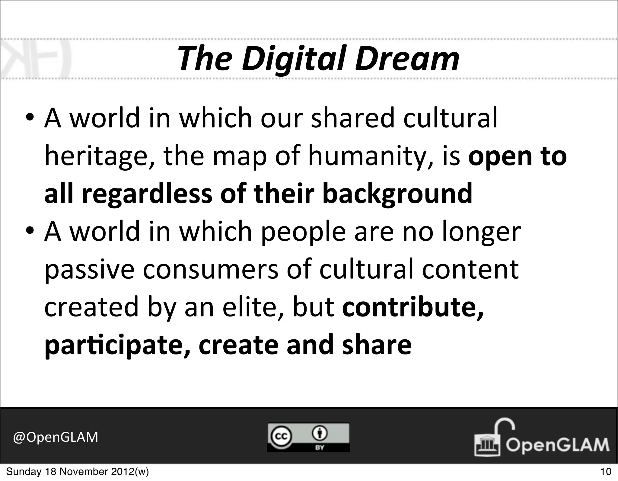The	
  Digital	
  Dream
   • A	
  world	
  in	
  which	
  our	
  shared	
  cultural	
  
     heritage,	
  the	
  map	
  of	
  humanity,	
  is	
  open	
  to	
  
     all	
  regardless	
  of	
  their	
  background
   • A	
  world	
  in	
  which	
  people	
  are	
  no	
  longer	
  
     passive	
  consumers	
  of	
  cultural	
  content	
  
     created	
  by	
  an	
  elite,	
  but	
  contribute,	
  
     par8cipate,	
  create	
  and	
  share

 @OpenGLAM

Sunday 18 November 2012(w)                                                10
 