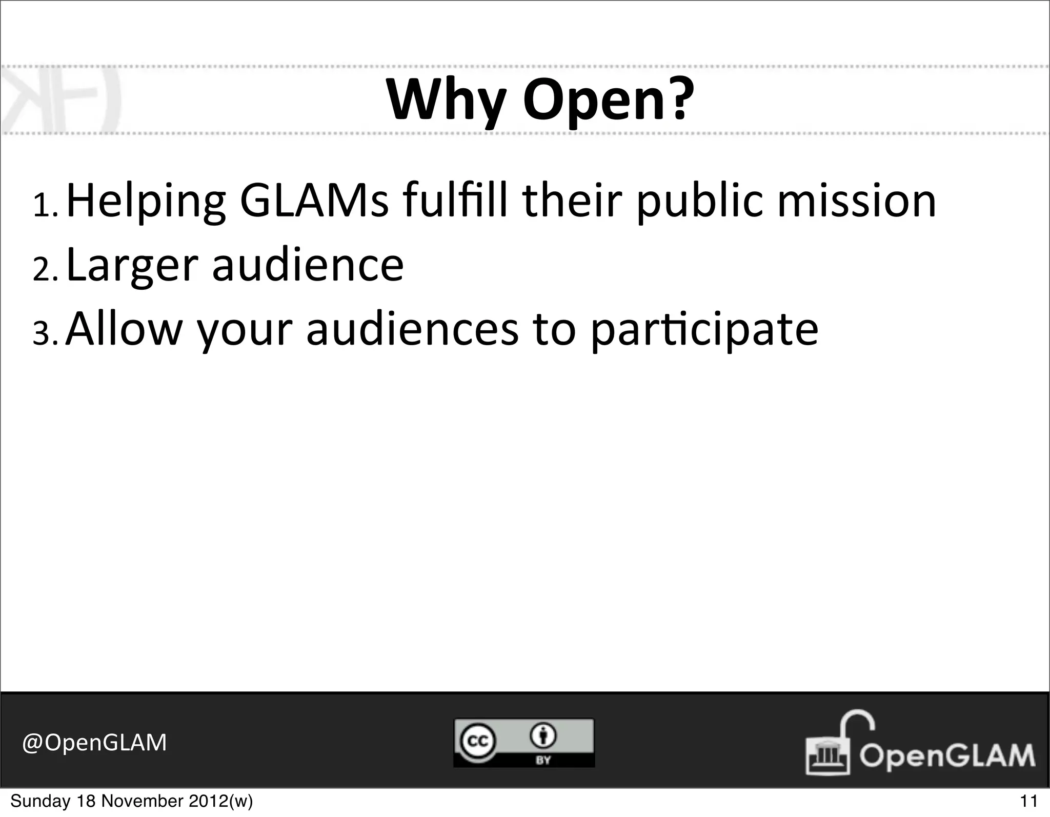 Why	
  Open?
  1. Helping	
  GLAMs	
  fulﬁll	
  their	
  public	
  mission
  2. Larger	
  audience
  3. Allow	
  your	
  audiences	
  to	
  par7cipate




 @OpenGLAM

Sunday 18 November 2012(w)                                      11
 