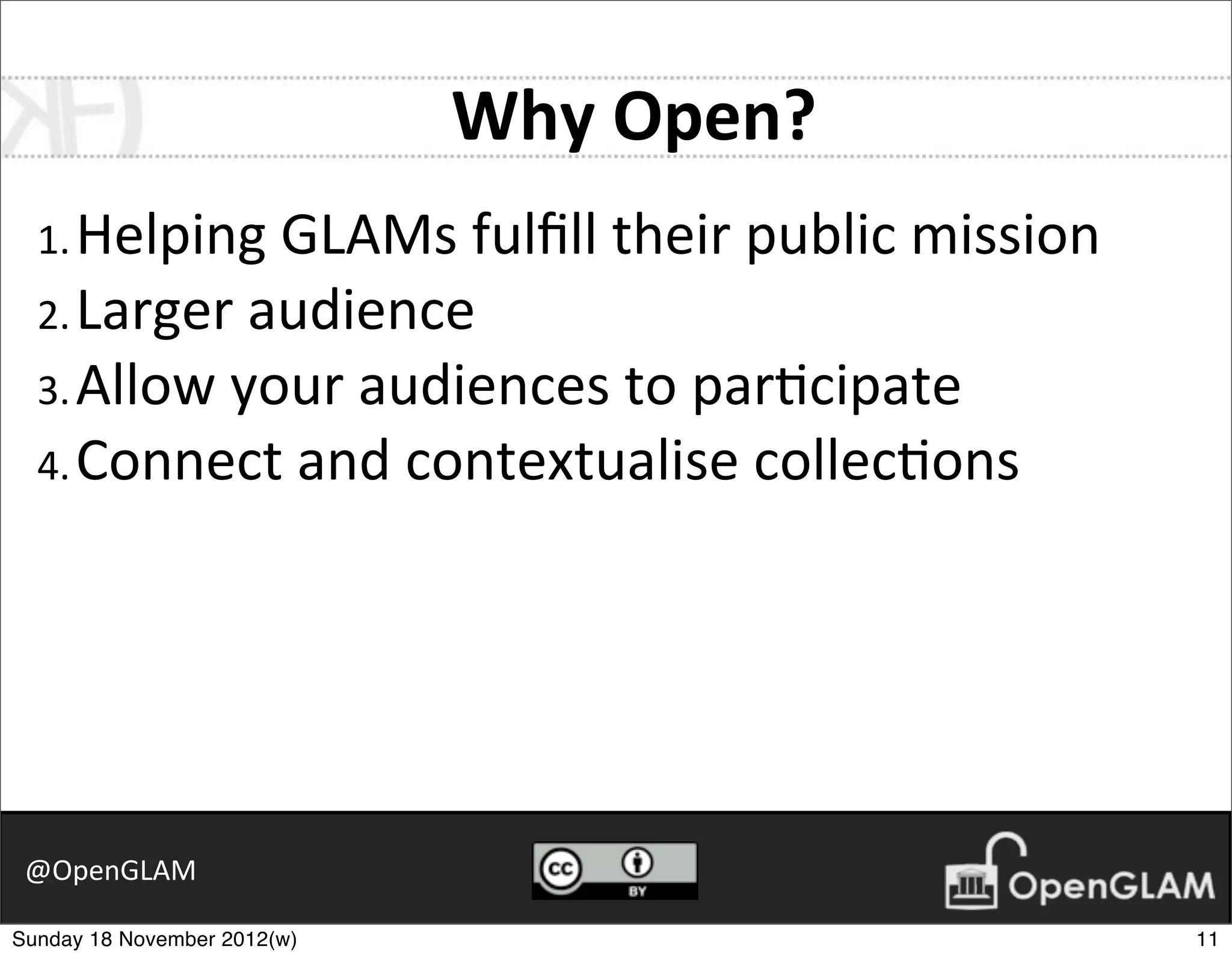 Why	
  Open?
  1. Helping	
  GLAMs	
  fulﬁll	
  their	
  public	
  mission
  2. Larger	
  audience
  3. Allow	
  your	
  audiences	
  to	
  par7cipate
  4. Connect	
  and	
  contextualise	
  collec7ons




 @OpenGLAM

Sunday 18 November 2012(w)                                      11
 