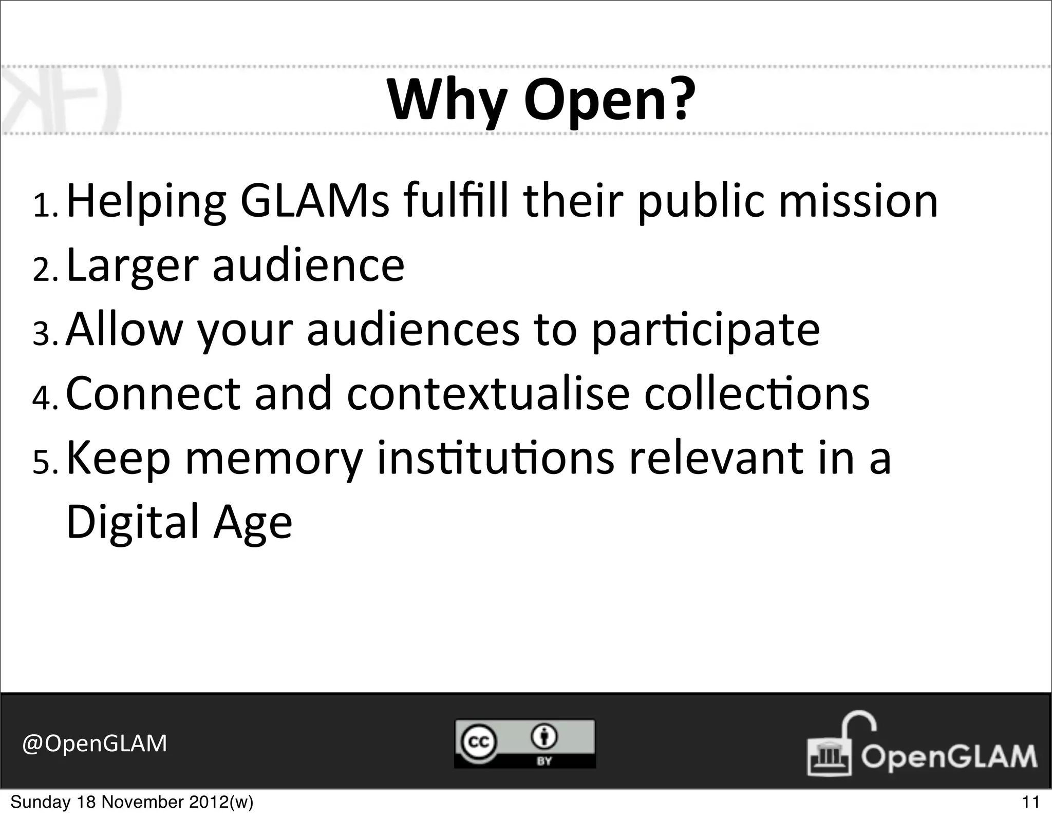 Why	
  Open?
  1. Helping	
  GLAMs	
  fulﬁll	
  their	
  public	
  mission
  2. Larger	
  audience
  3. Allow	
  your	
  audiences	
  to	
  par7cipate
  4. Connect	
  and	
  contextualise	
  collec7ons
  5. Keep	
  memory	
  ins7tu7ons	
  relevant	
  in	
  a	
  
     Digital	
  Age



 @OpenGLAM

Sunday 18 November 2012(w)                                      11
 